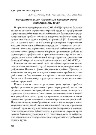 136
УДК [331.101.3+331.45]:656.2
В.И. Медведев, И.А. Трубникова, Р.Ю. Давыдова
МЕТОДЫ МОТИВАЦИИ РАБОТНИКОВ ЖЕЛЕЗНЫХ ДОРОГ
К БЕЗОПАСНОМУ ТРУДУ
В процессе реформирования ОАО «РЖД» придает большое
значение системе управления охраной труда на предприятиях
отрасли и способам мотивации работников к безопасному труду.
Актуальность проблем мотивации персонала к безопасному тру-
ду признается сегодня и наукой, и практикой [1]. В настоящей
статье сделана попытка на основе рассмотрения современных
методов мотивации работников предложить элементы системы
по практическому управлению мотивацией работников к дости-
жению высоких результатов в вопросах организации работы по
охране труда, профилактики производственного травматизма и
профессиональных заболеваний в структурных подразделениях
Западно-Сибирской железной дороги – филиале ОАО «РЖД».
Реализация поставленной цели потребовала решения задачи
определения возможных путей повышения мотивированности
работников. Исходя из факта обоснования в работе [2] процесса
мотивации как актуализации удовлетворения потребности, кото-
рый является бесконечным, на практике задача мотивации ра-
ботников к безопасному труду представляется также постоян-
ной и непрерывной.
Комплексность задач по решению существующих проблем
требует реализации различного рода мероприятий, таких как
создание методических разработок, национальных стандартов и
отраслевых регламентов, подготовка законодательных инициа-
тив, разработка целого ряда программных продуктов, а также
проведениеорганизационных и административных мероприятий.
Представляется целесообразным отразить новые вопросы оцен-
ки управленияохраной труда в национальной системеуправления
охраной труда, которую возможно ввести федеральным законом.
Заинтересованность работодателя в улучшении охраны труда
должна быть предусмотрена в его ответственности за соблюде-
ние установленных государственных нормативных требований
охраны труда.
 