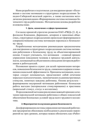 137
Нами разработан и подготовлен для внедрения проект «Поло-
жения о системе мотивации в структурных подразделениях За-
падно-Сибирской железной дороги», а также составлены мето-
дические рекомендации «Формирование системы мотивации бе-
зопасного труда работников». Методические основы разработки
изложены ниже.
1. Цели, назначение и сфера применения
Согласно принятой стратегии развития ОАО «РЖД» [3, 4], в
филиалах Компании, Дирекциях, дочерних и зависимых обще-
ствах, структурных подразделениях происходит формированиеи
совершенствование системы мотивации персонала к безопасно-
му труду.
Разработанные методические рекомендации предназначены
для построения в структурных подразделениях системы мотива-
ции работников к безопасному труду на объективизированной
основе. Следует учитывать, что мотивация – сложный процесс
управления поведением человека в процессе трудовой деятель-
ности, основанный на объективном совпадении интересов работ-
ников и работодателей.
Положения проекта служат для целей гармонизации интере-
сов, повышения безопасности труда, снижения издержек и повы-
шения социальной эффективности. Принципы мотивации, на ко-
торых следует основываться, представляют собой сочетание
морально-психологических, экономических и административных
стимулов, понятных каждому работнику. Основа результата –
формирование внутренней мотивации работников: безопасная
работа выгодна (материальное стимулирование) и престижна
(моральный стимул, статус в коллективе).
В предложенной методикереализован важный принцип соче-
тания персональной мотивации работника и общих показателей
обеспечения безопасных условий труда всего трудового коллек-
тива.
2. Мероприятия по изучению уровня безопасности
Для формирования системы управления мотивацией работни-
ков предприятия обоснована необходимость реализации мероп-
риятий на трех уровнях, которые можно обозначить как «Работ-
 