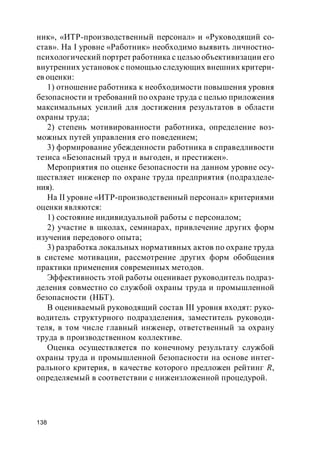 138
ник», «ИТР-производственный персонал» и «Руководящий со-
став». На I уровне «Работник» необходимо выявить личностно-
психологический портрет работника с цельюобъективизации его
внутренних установок с помощью следующих внешних критери-
ев оценки:
1) отношение работника к необходимости повышения уровня
безопасности и требований по охране труда с целью приложения
максимальных усилий для достижения результатов в области
охраны труда;
2) степень мотивированности работника, определение воз-
можных путей управления его поведением;
3) формирование убежденности работника в справедливости
тезиса «Безопасный труд и выгоден, и престижен».
Мероприятия по оценке безопасности на данном уровне осу-
ществляет инженер по охране труда предприятия (подразделе-
ния).
На II уровне «ИТР-производственный персонал» критериями
оценки являются:
1) состояние индивидуальной работы с персоналом;
2) участие в школах, cеминарах, привлечение других форм
изучения передового опыта;
3) разработка локальных нормативных актов по охране труда
в системе мотивации, рассмотрение других форм обобщения
практики применения современных методов.
Эффективность этой работы оценивает руководитель подраз-
деления совместно со службой охраны труда и промышленной
безопасности (НБТ).
В оцениваемый руководящий состав III уровня входят: руко-
водитель структурного подразделения, заместитель руководи-
теля, в том числе главный инженер, ответственный за охрану
труда в производственном коллективе.
Оценка осуществляется по конечному результату службой
охраны труда и промышленной безопасности на основе интег-
рального критерия, в качестве которого предложен рейтинг R,
определяемый в соответствии с нижеизложенной процедурой.
 