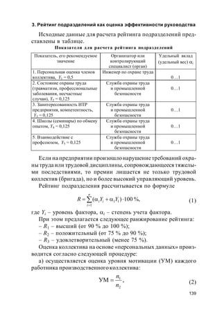 139
3. Рейтинг подразделений как оценка эффективности руководства
Исходные данные для расчета рейтинга подразделений пред-
ставлены в таблице.
Показатели для расчета рейтинга подразделений
Если на предприятии произошло нарушениетребований охра-
ны труда или трудовой дисциплины, сопровождающееся тяжелы-
ми последствиями, то премии лишается не только трудовой
коллектив (бригада), но и более высокий управляющий уровень.
Рейтинг подразделения рассчитывается по формуле
%,100)(
1
11


n
i
ii YYR (1)
где Yi – уровень фактора, i – степень учета фактора.
При этом предлагается следующее ранжирование рейтинга:
– R1 – высший (от 90 % до 100 %);
– R2 – положительный (от 75 % до 90 %);
– R3 – удовлетворительный (менее 75 %).
Оценка коллектива на основе «персональных данных» произ-
водится согласно следующей процедуре:
а) осуществляется оценка уровня мотивации (УМ) каждого
работника производственного коллектива:
,УМ
2
1
n
n
 (2)
Показатель, его рекомендуемое
значение
Организатор или
контролирующий
специалист (орган)
Удельный вклад
(удельный вес) i
1. Персональная оценка членов
коллектива, Y1 = 0,5
Инженер по охране труда
0…1
2. Состояние охраны труда
(травматизм, профессиональные
заболевания, несчастные
случаи), Y2 = 0,125
Cлужба охраны труда
и промышленной
безопасности
0…1
3. Заинтересованность ИТР
предприятия, компетентность,
Y3 = 0,125
Служба охраны труда
и промышленной
безопасности
0…1
4. Школы (семинары) по обмену
опытом, Y4 = 0,125
Служба охраны труда
и промышленной
безопасности
0…1
5. Взаимодействие с
профсоюзом, Y5 = 0,125
Служба охраны труда
и промышленной
безопасности
0…1
 