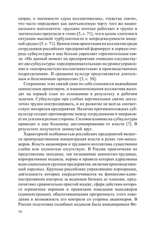 14
скорее, о значимости «духа коллективизма», «чувства локтя»,
что часто определяют как неотъемлемую черту того же нацио-
нального менталитета: «русские охотнее работают в группе и
значительно преуспели в этом» [5, с. 71], что в целом «логично в
ситуации высокой турбулентности и непредсказуемости внеш-
ней среды» [5, с. 71]. Ценностная ориентация на коллектив среди
сотрудников российских предприятий формирует в первую оче-
редь субкультуры и еще больше укрепляет горизонтальные свя-
зи. «На данный момент на предприятиях очевидно сосуществу-
ют двесубкультуры: «предпринимательская» на уровнеуправле-
ния и «патерналистско-коллективистская» в производственных
подразделениях. И сращение культур представляется длитель-
ным и болезненным процессом» [3, с. 58].
Сохранение этих связей само по себе становится важнейшим
ценностным ориентиром, и взаимоотношения коллектива выхо-
дят на первый план по отношению к результату и рабочим
задачам. Субкультуры при слабых вертикальных связях доста-
точно трудно контролировать, и их развитие не всегда соответ-
ствует интересам предприятия. Наличие противоположных суб-
культур создает противоречие между сотрудниками и направля-
ет их усилия в разные стороны. Силовоевлияние на субкультуры
приводит к еще большему дистанцированию от власти [7]. В
результате получается замкнутый круг.
Характерной особенностью российских предприятий являет-
ся преимущественная концентрация власти в руках топ-менед-
жеров. Власть акционеров и трудового коллектива существенно
слабее или полностью отсутствует. В России практически не
представлены западные, так называемые ценностно-трудовые,
корпоративные кодексы, нормы и правила которых адресованы
всем социальным группам предприятия, включая производствен-
ный персонал. Крупные российские управляющие корпорации,
деятельность которых сосредоточивается на финансово-адми-
нистративном контроле за ведением бизнеса ее членами, пред-
почитают сравнительно простой кодекс, сфера действия которо-
го ограничена нормами и правилами поведения менеджеров
(администрации), обеспечивающими прозрачность этого пове-
дения и возможность его контроля со стороны акционеров. В
России подготовка подобных кодексов была инициирована Фе-
 