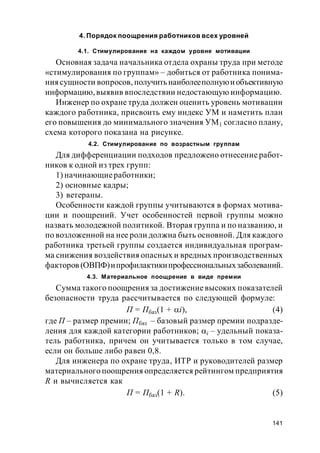 141
4. Порядок поощрения работников всех уровней
4.1. Стимулирование на каждом уровне мотивации
Основная задача начальника отдела охраны труда при методе
«стимулирования по группам» – добиться от работника понима-
ниясущности вопросов, получитьнаиболееполнуюиобъективную
информацию,выявив впоследствии недостающую информацию.
Инженер по охране труда должен оценить уровень мотивации
каждого работника, присвоить ему индекс УМ и наметить план
его повышения до минимального значения УМ1 согласно плану,
схема которого показана на рисунке.
4.2. Стимулирование по возрастным группам
Для дифференциации подходов предложено отнесение работ-
ников к одной из трех групп:
1) начинающиеработники;
2) основные кадры;
3) ветераны.
Особенности каждой группы учитываются в формах мотива-
ции и поощрений. Учет особенностей первой группы можно
назвать молодежной политикой. Вторая группа и по названию, и
по возложенной на нее роли должна быть основной. Для каждого
работника третьей группы создается индивидуальная програм-
ма снижения воздействия опасных и вредных производственных
факторов (ОВПФ)ипрофилактикипрофессиональныхзаболеваний.
4.3. Материальное поощрение в виде премии
Сумма такого поощрения за достижениевысоких показателей
безопасности труда рассчитывается по следующей формуле:
П = Пбаз(1 + i), (4)
где П – размер премии; Пбаз – базовый размер премии подразде-
ления для каждой категории работников; i – удельный показа-
тель работника, причем он учитывается только в том случае,
если он больше либо равен 0,8.
Для инженера по охране труда, ИТР и руководителей размер
материального поощрения определяется рейтингом предприятия
R и вычисляется как
П = Пбаз(1 + R). (5)
 