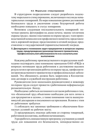 142
4.4. Моральное стимулирование
В структурном подразделении следует разработать подсис-
тему морального стимулирования, включающего все виды нема-
териальных поощрений. По мере повышения уровня достижений
безопасного труда и увеличения стажа безупречной работы
необходимо повышать и статус поощрения.
Возможна следующая последовательность поощрений: по-
четная грамота; фотография на доске почета; звание «отличник
охраны труда»; звание«наставник по охранетруда»; член произ-
водственной комиссии или профсоюзного комитета; представле-
ние к дорожной награде; представление к сетевой награде; пред-
ставление к государственной (правительственной) награде.
5. Декларация о понимании задач предприятия в вопросах охраны
труда, предупреждения производственного травматизма,
профессиональной заболеваемости и их сознательном
выполнении
Каждому работнику производственного подразделения необ-
ходимо подтвердить свое понимание принципов ОАО «РЖД» в
вопросах мотивации труда работников к достижению высоких
результатов в организации работы по охранетруда, профилакти-
ки производственного травматизма и профессиональных заболе-
ваний. Эта обязанность должна быть закреплена в Коллектив-
ном договоре и служебной инструкции работника.
Руководителю (или нескольким руководителям) и инженеру
по охране труда следует провести с работниками неформальную
разъяснительную беседу.
Необходимо добиться осознанного согласия работника в том,
что «безопасный труд объективно необходим для него лично и
для предприятия в целом», а также понимания текста вышеупо-
мянутой декларации и письменного ее признания. В связи с этим
от работников требуется:
1) соблюдать все законные требования к обеспечению безо-
пасных условий на рабочем месте;
2) предупреждать опасные действия со стороны товарищей,
работников коллектива, особенно начинающих;
3) разработать инициативную программу улучшения условий
труда для повышения его безопасности, непосредственно со-
 