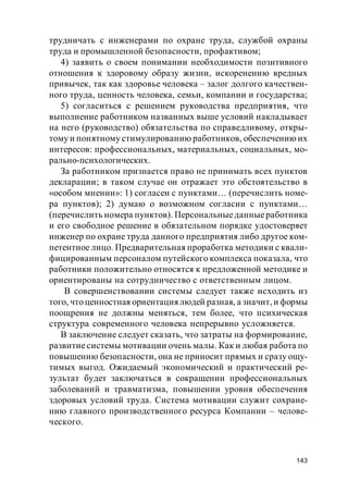143
трудничать с инженерами по охране труда, службой охраны
труда и промышленной безопасности, профактивом;
4) заявить о своем понимании необходимости позитивного
отношения к здоровому образу жизни, искоренению вредных
привычек, так как здоровье человека – залог долгого качествен-
ного труда, ценность человека, семьи, компании и государства;
5) согласиться с решением руководства предприятия, что
выполнение работником названных выше условий накладывает
на него (руководство) обязательства по справедливому, откры-
тому и понятному стимулированию работников, обеспечению их
интересов: профессиональных, материальных, социальных, мо-
рально-психологических.
За работником признается право не принимать всех пунктов
декларации; в таком случае он отражает это обстоятельство в
«особом мнении»: 1) согласен с пунктами… (перечислить номе-
ра пунктов); 2) думаю о возможном согласии с пунктами…
(перечислить номера пунктов). Персональныеданныеработника
и его свободное решение в обязательном порядке удостоверяет
инженер по охране труда данного предприятия либо другое ком-
петентное лицо. Предварительная проработка методики с квали-
фицированным персоналом путейского комплекса показала, что
работники положительно относятся к предложенной методике и
ориентированы на сотрудничество с ответственным лицом.
В совершенствовании системы следует также исходить из
того, что ценностная ориентация людей разная, а значит, и формы
поощрения не должны меняться, тем более, что психическая
структура современного человека непрерывно усложняется.
В заключение следует сказать, что затраты на формирование,
развитие системы мотивации очень малы. Как и любая работа по
повышению безопасности, она не приносит прямых и сразу ощу-
тимых выгод. Ожидаемый экономический и практический ре-
зультат будет заключаться в сокращении профессиональных
заболеваний и травматизма, повышении уровня обеспечения
здоровых условий труда. Система мотивации служит сохране-
нию главного производственного ресурса Компании – челове-
ческого.
 