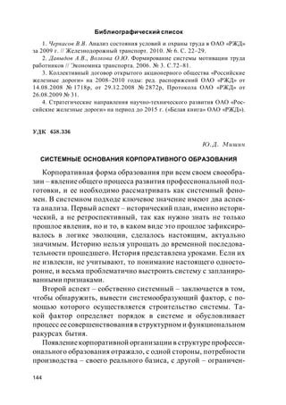 144
Библиографический список
1. Черкасов В.В. Анализ состояния условий и охраны труда в ОАО «РЖД»
за 2009 г. // Железнодорожный транспорт. 2010. № 6. С. 22–29.
2. Давыдов А.В., Волкова О.Ю. Формирование системы мотивации труда
работников // Экономика транспорта. 2006. № 3. С.72–81.
3. Коллективный договор открытого акционерного общества «Российские
железные дороги» на 2008–2010 годы: ред. распоряжений ОАО «РЖД» от
14.08.2008 № 1718р, от 29.12.2008 № 2872р, Протокола ОАО «РЖД» от
26.08.2009 № 31.
4. Стратегические направления научно-технического развития ОАО «Рос-
сийские железные дороги» на период до 2015 г. («Белая книга» ОАО «РЖД»).
УДК 658.336
Ю.Д. Мишин
СИСТЕМНЫЕ ОСНОВАНИЯ КОРПОРАТИВНОГО ОБРАЗОВАНИЯ
Корпоративная форма образования при всем своем своеобра-
зии – явление общего процесса развития профессиональной под-
готовки, и ее необходимо рассматривать как системный фено-
мен. В системном подходе ключевое значение имеют два аспек-
та анализа. Первый аспект – исторический план, именно истори-
ческий, а не ретроспективный, так как нужно знать не только
прошлое явления, но и то, в каком виде это прошлое зафиксиро-
валось в логике эволюции, сделалось настоящим, актуально
значимым. Историю нельзя упрощать до временной последова-
тельности прошедшего. История представлена уроками. Если их
не извлекли, не учитывают, то понимание настоящего односто-
ронне, и весьма проблематично выстроить систему с запланиро-
ванными признаками.
Второй аспект – собственно системный – заключается в том,
чтобы обнаружить, вывести системообразующий фактор, с по-
мощью которого осуществляется строительство системы. Та-
кой фактор определяет порядок в системе и обусловливает
процесс еесовершенствованияв структурном и функциональном
ракурсах бытия.
Появлениекорпоративной организации в структурепрофесси-
онального образования отражало, с одной стороны, потребности
производства – своего реального базиса, с другой – ограничен-
 