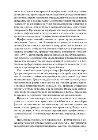 145
ность классически выстроенной профессиональной подготовки
специалистов, преимущественноинженерной, вследствиеинтен-
сивного изменения экономики. Отсюда следует и главный вывод:
определяя, что и как надо делать в корпоративном образовании,
недостаточно опираться на узкопроизводственные интересы, к
тому же сильно ограниченные деформированным отечествен-
ным рынком. Организация корпоративного образования способ-
на быть эффективной исключительно в случае ориентации на
традиции национальногопрофессиональногообразования.
Профессиональное образование, по существу, наднациональ-
ное явление. Однако способ его организации несет печать наци-
ональной культуры, и отношение к нему существенно зависит от
национального менталитета. Неудивительно, что в основопола-
гающих документах, предшествовавших Болонскому соглаше-
нию 1999 г., европейские страны выделили два фундаменталь-
ных момента: невозможность квалификации профессиональной
школы как только субъекта экономической деятельности и бес-
спорныепреференции национальных интересов в случаевступле-
ния их в противоречие с общеевропейскими.
Системный взгляд на корпоративную форму образования тре-
бует рассматривать ее как полноценную надстройку над класси-
ческой национальной организацией профессиональной подготов-
ки специалиста. Даже в тех, достаточно частных случаях, когда
корпоративная форма представлена на нижнем уровне всевоз-
можными краткосрочными курсами, она призвана обществом
готовить к труду личность, а не работника. Иначе надо упразд-
нить профессионализм самой корпоративной формы, ограничив
ее курсами по переподготовке и повышению квалификации.
Приведем один пример из прошлого: возвращаясь из отпуска
или послеотносительнопродолжительной болезни, летчик«Аэро-
флота», независимо от квалификации, должности наравне со
всеми заново проходил тестирование, тренировку, беседы в ка-
честве стажера. Кто-то возразит: причем здесь профессиональ-
ная подготовка? Именно профессиональная, а не продолжитель-
ная.
Цель профессионального образования – формирование и со-
вершенствование профессиональной культуры деятельности,
включающие характерные мышление, чувства, поведение, отно-
 