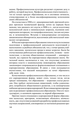 146
шение. Профессиональная культура разделяет служение делу и
работу, которой выучили. Профессиональная ответственность –
это не только продукт образования, но и состояние личности,
стимулирующее ее к более квалифицированному исполнению
своих обязанностей.
По статистике в 1980-е гг. авиапроишествий, причиной кото-
рых признали человеческий фактор, почти на порядок было
меньше, чем двадцать лет спустя, в 2000-х гг., когда подготовку
исполнителей свели к минимальным затратам, подчинив ком-
мерческим интересам, что непрофессионально, так как негуман-
но, и неэкономично. Вступив в международные соглашения,
авиакомпании обанкротятся, выплачивая действительный экви-
валент потерпевшим.
В России корпоративноеобразование пошло по пути подмены
подготовки к профессиональной деятельности подготовкой к
выполнению служебных обязанностей, что, с точки зрения учеб-
ного заведения, значительно проще и менее затратно. Были бы
отечественные работодатели профессионалами, хозяева – капи-
талистами, а система общественных отношений – демократи-
ческой, мы строили бы корпоративное образование иначе. Пе-
чальный вывод заключается в том, что отсутствие должного
интереса власти к национальному инженерному образованию
закономерно сопровождается формализованным отношением к
корпоративному образованию. В связи с этим складывается
впечатление, что высший менеджмент не хочет обременять
себя всем этим.
Качественным профессиональное образование, в том числе и
его корпоративная форма, может стать только тогда, когда
придет понимание, что образование – затратная статья расхо-
дов. Оно требует значительных инвестиций, чтобы удовлетво-
рять потребности общественного развития, а не коммерческие
амбиции организаторов корпораций. В настоящеевремя корпора-
ции не развивают профессиональное образование. Они его эксп-
луатируют, в основном скрываясь за маркой образования.
Причин такого отношения к корпоративной форме образова-
ния несколько, критериев, позволяющих объяснить аномаль-
ность, два: отсутствиевложений в разработкупрофильно важных
научных направлений, соизмеримых со значением решения про-
 