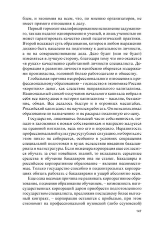 147
блем, и экономия на всем, что, по мнению организаторов, не
имеет прямого отношения к делу.
Первый тормозит квалифицированноеисполнениезадуманно-
го, так как педагог одновременно и ученый, и лишь ученостью он
может гарантировать качество своей педагогической практики.
Второй искажает суть образования, которое в любом выражении
должно быть нацелено на подготовку к деятельности личности,
а не на совершенствование дела. Дело будет (или не будет)
изменяться в лучшую сторону, благодаря тому что оно окажется
«в руках» качественно сработанной личности специалиста. Де-
формация в развитии личности неизбежно обернется издержка-
ми производства, головной болью работодателю и обществу.
Глобальная причина непрофессионального отношения к про-
фессиональному образованию – господство в экономике России
«коротких» денег, как следствие неправильного капитализма.
Национальный способ получения начального капитала вобрал в
себя все наихудшее в истории капитализма – насилие, беззако-
ние, обман. Все делалось быстро и в огромных масштабах.
Российский капиталист ненаучился работать. Он неиспользовал
образование по назначению и не раскрыл подлинную его цену.
Государство, лишившись большей части собственности, по-
пало в заложники к новым собственникам и напрасно жалуется
на правовой нигилизм, ведь оно его и породило. Неразвитость
профессиональной культуры усугубляет ситуацию, но бороться с
этим никто не собирается, особенно в условиях сокращения
специальной подготовки в вузах вследствие введения бакалав-
риата и магистратуры. Если инженера корпорация еще согласит-
ся обучать за счет новейших знаний, то вкладывать серьезные
средства в обучение бакалавров она не станет. Бакалавры и
российское корпоративное образование – явления несовмести-
мые. Только государство способно в подконтрольных корпора-
циях обязать работать с бакалаврами в ущерб абсолютно всем.
Еще одна весомая причина не развивать корпоративное обра-
зование, подменяя образование обучением, – возможность него-
сударственных корпораций даром приобрести подготовленного
государством специалиста, предложив последнему более выгод-
ный контракт, – корпорация останется с прибылью, при этом
сэкономит на профессиональной вузовской (либо ссузовской)
 