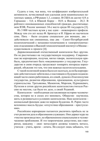 149
Судить о том, чья вина, что коэффициент изобретательной
активности, исчисляемый как удельная доля национальных па-
тентных заявок, в РФ равен 1,1, сложно. В США он достиг 4,9; в
Германии – 5,8; в Южной Корее – 10,9; в Японии – 28,3. В
рейтинге инновационных способностей граждан, рассчитывае-
мом ВЭФ, Россия занимает 34-е место среди 80 государств [3].
Из 3 000 частных вузов у нас один – инженерного профиля.
Между тем сто лет назад Ф. Брокгауз и И. Ефрон их насчитали
семь. Пять – были созданы специально для женщин, два –
действовали как смешанные, еще два – Санкт-Петербургский
политехнический с механико-техническим и электротехничес-
ким отделениями и Высший технологический институт в Москве –
существовали в проекте [4].
Дореволюционный отечественный капитализм был другим.
Он не рассчитывал на государственную поддержку. Современ-
ные же корпорации, получая, мягко говоря, значительную при-
быль, предпочитают быть «иждивенцами» у государства. Госу-
дарство в свою очередь продолжает поощрять интересы корпо-
раций, объясняя это тем, что они важные налогоплательщики.
С такой политикой можно былосогласиться, если бы корпора-
ции действительно заботились о настоящем и будущем подавля-
ющей части своих работников, их семей, думали о благополучии
государства, развитии образования, просвещения, культурного
строительства. Третьяковы, Мамонтов, Морозов, Пуришкевич,
Путилов и сотни других российских капиталистов считали Рос-
сию не местом, где было их дело, а своей Родиной.
Капитализм – необходимая составляющая истории человече-
ства, которое не в силах его миновать. Общество научилось
жить и развиваться в условиях капитализма. Наш капитализм –
аномальный феномен даже по меркам буддизма. Н. Рерих часто
вспоминал мысль Будды: «отсутствие образования – преступле-
ние».
Российские корпорации пытаются увеличить прибыль не за
счет развития дела и образования служащих. Они держат курс на
«чистое производство», не обремененное социальными и челове-
ческими проблемами. И это теоретически допустимо, как гово-
рится, каждому – свое: металлурги должны плавить металл,
учителя – учить, врачи – лечить. Не следует лишь забывать, что
 