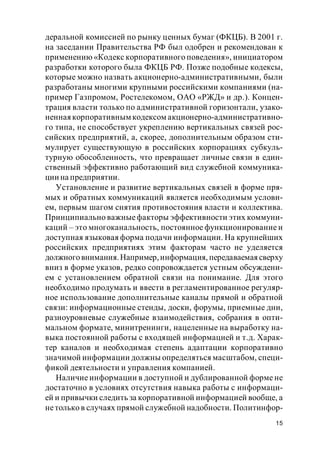 15
деральной комиссией по рынку ценных бумаг (ФКЦБ). В 2001 г.
на заседании Правительства РФ был одобрен и рекомендован к
применению «Кодекс корпоративного поведения», инициатором
разработки которого была ФКЦБ РФ. Позже подобные кодексы,
которые можно назвать акционерно-административными, были
разработаны многими крупными российскими компаниями (на-
пример Газпромом, Ростелекомом, ОАО «РЖД» и др.). Концен-
трация власти только по административной горизонтали, узако-
неннаякорпоративным кодексом акционерно-административно-
го типа, не способствует укреплению вертикальных связей рос-
сийских предприятий, а, скорее, дополнительным образом сти-
мулирует существующую в российских корпорациях субкуль-
турную обособленность, что превращает личные связи в един-
ственный эффективно работающий вид служебной коммуника-
ции на предприятии.
Установление и развитие вертикальных связей в форме пря-
мых и обратных коммуникаций является необходимым услови-
ем, первым шагом снятия противостояния власти и коллектива.
Принципиально важныефакторы эффективности этих коммуни-
каций – это многоканальность, постоянное функционирование и
доступная языковая форма подачи информации. На крупнейших
российских предприятиях этим факторам часто не уделяется
должноговнимания.Например,информация, передаваемая сверху
вниз в форме указов, редко сопровождается устным обсуждени-
ем с установлением обратной связи на понимание. Для этого
необходимо продумать и ввести в регламентированное регуляр-
ное использование дополнительные каналы прямой и обратной
связи: информационные стенды, доски, форумы, приемные дни,
разноуровневые служебные взаимодействия, собрания в опти-
мальном формате, минитренинги, нацеленные на выработку на-
выка постоянной работы с входящей информацией и т.д. Харак-
тер каналов и необходимая степень адаптации корпоративно
значимой информации должны определяться масштабом, специ-
фикой деятельности и управления компанией.
Наличие информации в доступной и дублированной форме не
достаточно в условиях отсутствия навыка работы с информаци-
ей и привычки следить за корпоративной информацией вообще, а
нетолько в случаях прямой служебной надобности. Политинфор-
 