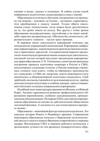 151
смотрят и видят, думают и понимают. В любом случае одной
информации недостаточно, нужно раскрыть смысл знаний.
Образованиев отличиеот обучения, построенного по принци-
пу «не можешь – поможем, не хочешь – заставим», характеризу-
ется приобщением к смыслу знаний. Только обретя смысл,
знания станут личностными, тогда можно будет рассчитывать
на то, что уроки пошли на пользу. Все другое с точки зрения
образования малопродуктивно, неустойчиво и не имеет какой-
либо гарантии воспроизводства. Обучение без личностного, об-
разовательного элемента – пустая трата времени.
В мировом опыте деятельности корпораций отмечено два
типа развития:упрощенный и комплексный. Корпорации, выбрав-
шие первый вариант, ограничиваются производственным аспек-
том и привлекают зарплатой. Альтернативный вариант предпо-
лагает комплекснуюпроизводственно-социальную деятельность,
составной частью которой выступает организация корпоратив-
ных форм образования. С.П. Тимошенко, сопоставляя принципы
построения процесса подготовки инженера в России и США,
констатировал следующее отличие: в России инженера стреми-
лись готовить «под ключ», чтобы не обременять производство
его «доводкой»; в США же, напротив, задача инженерного вуза
заключалась в общеинженерной подготовке специалиста. Свой
«рабочий» вид выпустившийся из вуза инженер получал, пройдя
дополнительную подготовку в учебных центрах, присутствовав-
ших в больших солидных американских корпорациях.
Подобный опыт имеет распространениеи в Японии, и в Южной
Корее. Активно практикуется развитие профессионального об-
разования европейскими, особенно скандинавскими, промыш-
ленными объединениями. По меркам XXI в. российскоекорпора-
тивное образование не похоже на действительный общественно
значимый феномен. А значение его для отечественного прогрес-
са велико.
Образование– важнейший фактор социального развития. Это
доказала история Нового и Новейшего времени. Современное
инженерное образование началось с Парижской политехничес-
кой школы и надолго вывело Францию в европейские и мировые
лидеры. Восхождение США в мировом рейтинге начиналось с
организации лучшего по тем временам университетского обра-
 