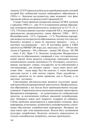 152
зования. СССР строился на базекультурной революции, основой
которой был небывалый подъем инженерного образования в
1930-е гг. Западные исследователи даже называют этот факт
причиной победы над фашистской Германией [2].
Стюарт Томас приводит интересные данные: в США, начиная
с середины 1990-х гг., при 10 %-м повышении уровня образова-
ния суммарная производительность возрастала на 8,5 %. [5, с.
133]. 110 самых важных научных открытий ХХ в., внедренных в
производство, распределились таким образом: США – 60 %,
Великобритания – 14 %, Германия – 11 %. Российские корпора-
ции всерьез не интересуются образованием, потому что у них нет
большого интереса к науке (к научному продукту – есть, к
научным исследованиям – нет). В настоящее время в США
тратится на НИОКР 280 млрд дол. ежегодно, в ЕС – 190 (из них
только в Германии – 54), в Японии – свыше 100, Китае – 60, РФ
– лишь 4 [6]. Прав Г.А. Балыхин (сотрудник Федерального
агентства по образованию), говорящий о том, что кардинально
новой чертой эпохи является становление экономики знаний,
возникновение «умной экономики» [7]. Отставших «затопчут»,
правда, пострадает страна, государство, но не собственники и
топ-менеджеры, для которых страна – всего лишь место дей-
ствия. Они – люди мира, был бы капитал. С очень большими
деньгами пустят к себе многие страны. Одно неудобство –
играть придется не по своим правилам, как в России, а по
местным «уставам».
Смягчающим обстоятельством является отсутствие тради-
ций в российской корпоративной деятельности. Профессиональ-
ное образование у нас всегда было преимущественно государ-
ственным. Управлялось оноиз нескольких центров: министерств,
Центросоюза кооперации, – но существовало на госбюджетные
средства, за исключением учебных заведений потребкоопера-
ции. Осваивать новое дело непросто, издержек не избежать.
Сейчас проблема акцентируется в перестройке сознания. Дела
корпорации, естественно, должны быть специфическими, а моти-
вация обусловлена потребностями корпорации. Интересы же
надо иметь при этом национальные. Нельзя быть заложником
культуры потребления. Качество личности определяется не
столько способностью потреблять, сколько производить.
 