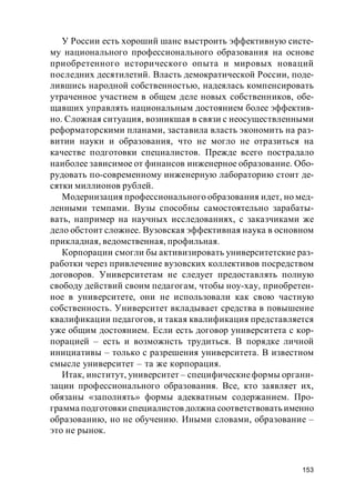 153
У России есть хороший шанс выстроить эффективную систе-
му национального профессионального образования на основе
приобретенного исторического опыта и мировых новаций
последних десятилетий. Власть демократической России, поде-
лившись народной собственностью, надеялась компенсировать
утраченное участием в общем деле новых собственников, обе-
щавших управлять национальным достоянием более эффектив-
но. Сложная ситуация, возникшая в связи с неосуществленными
реформаторскими планами, заставила власть экономить на раз-
витии науки и образования, что не могло не отразиться на
качестве подготовки специалистов. Прежде всего пострадало
наиболее зависимое от финансов инженерное образование. Обо-
рудовать по-современному инженерную лабораторию стоит де-
сятки миллионов рублей.
Модернизация профессионального образования идет, но мед-
ленными темпами. Вузы способны самостоятельно зарабаты-
вать, например на научных исследованиях, с заказчиками же
дело обстоит сложнее. Вузовская эффективная наука в основном
прикладная, ведомственная, профильная.
Корпорации смогли бы активизировать университетские раз-
работки через привлечение вузовских коллективов посредством
договоров. Университетам не следует предоставлять полную
свободу действий своим педагогам, чтобы ноу-хау, приобретен-
ное в университете, они не использовали как свою частную
собственность. Университет вкладывает средства в повышение
квалификации педагогов, и такая квалификация представляется
уже общим достоянием. Если есть договор университета с кор-
порацией – есть и возможнсть трудиться. В порядке личной
инициативы – только с разрешения университета. В известном
смысле университет – та же корпорация.
Итак, институт, университет – специфическиеформы органи-
зации профессионального образования. Все, кто заявляет их,
обязаны «заполнять» формы адекватным содержанием. Про-
грамма подготовки специалистов должна соответствовать именно
образованию, но не обучению. Иными словами, образование –
это не рынок.
 