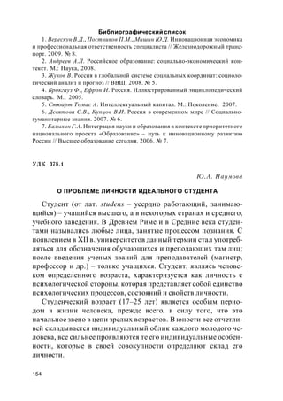 154
Библиографический список
1. Верескун В.Д., Постников П.М., Мишин Ю.Д. Инновационная экономика
и профессиональная ответственность специалиста // Железнодорожный транс-
порт. 2009. № 8.
2. Андреев А.Л. Российское образование: социально-экономический кон-
текст. М.: Наука, 2008.
3. Жуков В. Россия в глобальной системе социальных координат: социоло-
гический анализ и прогноз // ВВШ. 2008. № 5.
4. Брокгауз Ф., Ефрон И. Россия. Иллюстрированный энциклопедический
словарь. М., 2005.
5. Стюарт Томас А. Интеллектуальный капитал. М.: Поколение, 2007.
6. Девятова С.В., Купцов В.И. Россия в современном мире // Социально-
гуманитарные знания. 2007. № 6.
7. Балыхин Г.А. Интеграция науки и образования в контексте приоритетного
национального проекта «Образование» – путь к инновационному развитию
России // Высшее образование сегодня. 2006. № 7.
УДК 378.1
Ю.А. Наумова
О ПРОБЛЕМЕ ЛИЧНОСТИ ИДЕАЛЬНОГО СТУДЕНТА
Студент (от лат. studens – усердно работающий, занимаю-
щийся) – учащийся высшего, а в некоторых странах и среднего,
учебного заведения. В Древнем Риме и в Средние века студен-
тами назывались любые лица, занятые процессом познания. С
появлением в XII в. университетов данный термин стал употреб-
ляться для обозначения обучающихся и преподающих там лиц;
после введения ученых званий для преподавателей (магистр,
профессор и др.) – только учащихся. Студент, являясь челове-
ком определенного возраста, характеризуется как личность с
психологической стороны, которая представляет собой единство
психологических процессов, состояний и свойств личности.
Студенческий возраст (17–25 лет) является особым перио-
дом в жизни человека, прежде всего, в силу того, что это
начальное звено в цепи зрелых возрастов. В юности все отчетли-
вей складывается индивидуальный облик каждого молодого че-
ловека, все сильнее проявляются те его индивидуальные особен-
ности, которые в своей совокупности определяют склад его
личности.
 