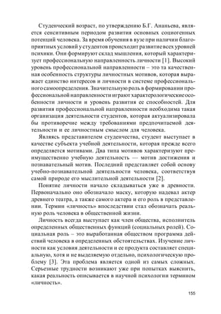155
Студенческий возраст, по утверждению Б.Г. Ананьева, явля-
ется сенситивным периодом развития основных социогенных
потенций человека. За время обучения в вузе при наличии благо-
приятных условий устудентов происходит развитиевсех уровней
психики. Они формируют склад мышления, который характери-
зует профессиональную направленность личности [1]. Высокий
уровень профессиональной направленности – это та качествен-
ная особенность структуры личностных мотивов, которая выра-
жает единство интересов и личности в системе профессиональ-
ного самоопределения. Значительную роль в формировании про-
фессиональной направленности играют характерологическиеосо-
бенности личности и уровень развития ее способностей. Для
развития профессиональной направленности необходима такая
организация деятельности студентов, которая актуализировала
бы противоречие между требованиями предпочитаемой дея-
тельности и ее личностным смыслом для человека.
Являясь представителем студенчества, студент выступает в
качестве субъекта учебной деятельности, которая прежде всего
определяется мотивами. Два типа мотивов характеризуют пре-
имущественно учебную деятельность — мотив достижения и
познавательный мотив. Последний представляет собой основу
учебно-познавательной деятельности человека, соответствуя
самой природе его мыслительной деятельности [2].
Понятие личности начало складываться уже в древности.
Первоначально оно обозначало маску, которую надевал актер
древнего театра, а также самого актера и его роль в представле-
нии. Термин «личность» впоследствии стал обозначать реаль-
ную роль человека в общественной жизни.
Личность всегда выступает как член общества, исполнитель
определенных общественных функций (социальных ролей). Со-
циальная роль – это выработанная обществом программа дей-
ствий человека в определенных обстоятельствах. Изучение лич-
ности как условия деятельности и ее продукта составляет специ-
альную, хотя и не выделяемую отдельно, психологическую про-
блему [3]. Эта проблема является одной из самых сложных.
Серьезные трудности возникают уже при попытках выяснить,
какая реальность описывается в научной психологии термином
«личность».
 