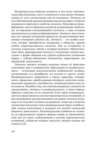 156
Индивидуальные свойства личности, в том числе генотипи-
чески обусловленные, могут изменяться в ходе жизни человека,
однако от этого личностными они не становятся. Личность не
есть обогащенный предшествующим опытом индивид. Свойства
индивида не переходят в свойства личности. Несмотря на транс-
формацию, они по-прежнему остаются индивидными свойства-
ми, не определяя складывающейся личности, а лишь создавая
предпосылки и условия ее формирования. Личность, как и инди-
вид, есть продукт интеграции процессов, осуществляющих жиз-
ненные отношения субъекта [4]. Личность – это особое каче-
ство, которое приобретается индивидом в обществе, причем
особое «сверхчувственное» качество. Она не отторжима от
системы социальных связей, в которую включена. Межличнос-
тные связи, формирующие личность в коллективе, внешне выс-
тупают в форме общения или субъект-субъектного отношения
наряду с субъект-объектным отношением, характерным для
предметной деятельности.
Личность каждого человека наделена только ей присущим
сочетанием черт и особенностей, образующих ее индивидуаль-
ность, – сочетанием психологических особенностей человека,
составляющих его своеобразие, его отличие от других людей.
Индивидуальность проявляется в чертах характера, темпера-
мента, привычках, преобладающих интересах, качествах позна-
вательных процессов, способностях, индивидуальном стиле де-
ятельности. Подобно тому, как понятия индивида и личности не
тождественны, личность и индивидуальность, в свою очередь,
образуют единство, но не тождество. Если черты индивидуаль-
ности не представлены в системе межличностных отношений, то
они оказываются несущественными для оценки личности инди-
вида и не получают условий для развития, также как в качестве
личностных выступают лишь индивидуальныечерты, в наиболь-
шей степени включенные в ведущую для данной социальной
общности деятельность. Индивидуальные особенности челове-
ка до определенного момента времени никак не проявляются,
пока они не станут необходимыми в системе межличностных
отношений, субъектом которых выступит данный человек как
личность [3].
 
