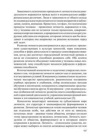 157
Зависимость психических процессов от личности как индиви-
дуальности выражается прежде всего в индивидуально-диффе-
ренциальных различиях. Люди в зависимости от общего склада
их индивидуальности различаются потипам восприятия и наблю-
дения, памяти, внимания. Крометого, тот факт, что психические
процессы человека – проявление личности, выражается в том,
что у человека они не остаются только процессами, совершаю-
щимися неорганизованно, а превращаются в сознательно регули-
руемые действия или операции, которыми личность как бы овла-
девает и которые она направляет на решение встающих перед
ней задач.
Развитие личности рассматривается в двух аспектах: присво-
ении существующих в культуре ценностей, норм поведения,
способов и форм деятельности и процессе самосовершенствова-
ния, когда уже достигнут определенный личностный уровень и
когда он становится способным развивать себя. Оба аспекта
развития личности объединяет появление у человека новых воз-
можностей, чему способствуют механизм рефлексии и рефлек-
сивные способности.
В отечественной психологии и педагогике утвердилось поло-
жение о том, что развитие личности зависит как от внешних, так
и от внутренних условий. К внешним условиям относят педагоги-
ческое мастерство преподавателя; рациональное построение
учебных программ и учебников, отбор оптимальных методов
обучения и воспитания; оснащенность современными средства-
ми обучения и многоедругое. К внутренним – учет индивидуаль-
ных особенностей личности; развитие опыта самообразователь-
ной и креативной деятельности; управлениеконцентрацией вни-
мания и поглощенностью учебной деятельностью [5].
Психология акцентирует внимание на субъективном мире
личности, его структуре и закономерностях формирования и
развития. Личностью признавался только выдающийся человек
как отдельная особь, чьи действия ни от кого не зависели;
остальные люди – рядовые члены общества, которые согласно
этому представлению не являлись личностями. Личность неот-
делима от общества, формирующего ее в интересах своего
сохранения и развития. Личность – сознательное существо, ко-
торое может выбирать из многих возможных вариантов тот или
 