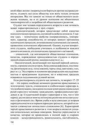 158
иной образ жизни: смиряться или бороться против несправедли-
вости, отдавать все силы обществу или жить только личными
интересами. Все это зависит не только от общественного поло-
жения человека, но и от уровня осознания им объективных
закономерностей и потребностей общественного развития.
Студент как человек определенного возраста и как личность
может характеризоваться с трех сторон:
– психологической, которая представляет собой единство
психологических процессов, состояний и свойств личности. Глав-
ное здесь – психические свойства (направленность, темпера-
мент, характер, способности), от которых зависит протекание
психических процессов, возникновениепсихических состояний,
проявление психических образований. Однако, изучая конкрет-
ного студента, необходимо учитывать и особенности каждого
данного индивида, его психических процессов и состояний;
– социальной, где воплощаются общественные отношения,
качества, порождаемые принадлежностью студента к опреде-
ленной социальной группе, национальности и т.д.;
– биологической, включающей тип высшей нервной деятель-
ности, строение анализаторов, безусловные рефлексы, инстинк-
ты, физическую силу, телосложение, черты лица, цвет кожи, глаз,
рост и т.д. Эта сторона в основном предопределена наследствен-
ностью и врожденными задатками, но в известных пределах
изменяется под влиянием условий жизни.
Если рассматривать студента как личность, то возраст 17–25
лет – это период наиболее активного развития нравственных и
эстетических чувств, становления и стабилизации характера и,
что особенно важно, овладения полным комплексом социальных
ролей взрослого человека: гражданских, профессионально-тру-
довых и др. Студенческий возраст характерен и тем, что в этот
период достигаются многие оптимумы развития интеллектуаль-
ных и физических сил. Время учебы в вузе совпадает со вторым
периодом юности или первым периодом зрелости, который отли-
чается сложностью личностного становления [6]. Характерной
чертой нравственного развития в этом возрасте является усиле-
ние сознательных мотивов поведения. Заметно укрепляются те
качества, которые не проявлялись в полной мере в старших
классах – целеустремленность, решительность, настойчивость,
 