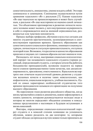 159
самостоятельность, инициатива, умениевладеть собой. Это пора
самоанализа и самооценок. Самооценка осуществляется путем
сравнения идеального «Я» с реальным [7]. Однако идеальное
«Я» еще тщательно не проанализировано и может быть случай-
ным, а реальное «Я» еще всесторонне не оценено самой личнос-
тью. Это объективное противоречие в развитии личности моло-
дого человека может вызвать у него внутреннюю неуверенность
в себе и сопровождается иногда внешней агрессивностью, раз-
вязностью или чувством непонятости.
Процесс выбора профессии, обучения в вузе стал сегодня для
многих студентов прагматическим, целенаправленным и соот-
ветствующим переменам времени. Ценность образования как
самостоятельного социального феномена, имеющего социокуль-
турную, личностную и статусную привлекательность, отступила
на второй план. Возможно, чторазличиев ценностях образования
прошлых и текущих лет главным образом состоит именно в этом.
Пятнадцать лет назад, выстраивая социально-психологичес-
кий портрет так называемого идеального студента (термин ус-
ловный, определяющий студента, с которым хотели бы работать
большинство преподавателей), вузовские педагоги на первое
место ставили преимущественно такие качества, как дисципли-
нированность, прилежание, ответственность. Вреальном жепор-
трете они отмечали недостаточный уровень развития у студен-
тов желаемых качеств и наличие таких нежелательных, как
инфантилизм, социальная незрелость, учебная пассивность. Од-
ной из самых характерных особенностей студенчества того
времени преподаватели называли его ориентацию на получение
высшего образования.
На переломном этапе развития российского общества, когда
жизнь чрезвычайно сложна и динамична, важно зафиксировать и
понять ценности, которыми руководствуются молодые люди и
которые во многом определяют обыденное сознание и повсед-
невные представления о настоящем и будущем вступающих в
жизнь поколений.
Факторы, определяющие социально-психологический порт-
рет студента и в немалой степени влияющие на успешность
обучения, можно разделить на две категории: те, которыми
студент обладал до прихода в вуз (их можно только принимать во
 