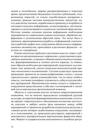 16
мации и политбеседы, широко распространенные в советское
время, предполагавшие обсуждение газетных публикаций, теле-
визионных новостей, не только способствовали внедрению в
сознание граждан системы коммунистических ценностей, но,
что даже более значимо, вырабатывали привычку и потребность
постоянно получать информацию, ее анализировать, системати-
зировать и актуализировать в социально значимой сфере жизни.
Поэтому помимо создания каналов информации необходимы
мероприятия по закреплению навыка получения, обработки ин-
формации и установлению обратной связи. Это могут быть и
тренинги, ориентированныена работу с информацией, и включе-
ние в рабочий график всех сотрудников обязательных информа-
ционных пятиминуток, проходящих в различных форматах – от
устных до электронных.
Однако поскольку проблема «дистанции власти» лежит глуб-
жепростых организационных «перекосов», существующих в рос-
сийских компаниях, и связана с общими ценностными установка-
ми, формировавшимися в течение долгого периода, то очевид-
ным образом необходим ряд мероприятий, нацеленных на изме-
нение этих ценностей, снятие социально-психологической при-
змы «начальник и подчиненный». Сегодня существует практика
проведения тренингов на командообразование только с учетом
горизонтального уровня взаимодействия, что не имеет особого
смысла, учитывая специфику и развитость субкультур российс-
ких предприятий. Принципиально важно создать и закрепить у
сотрудников представление о себе как о полноправной и значи-
мой части вертикально организованной команды.
«Власть» и «дистанция власти» остаются сакрализованными
понятиями, что во многом определяется спецификой русской
культуры, исторически формировавшимися ценностями, и поэто-
му процесс «вертикального» объединения коллектива достаточ-
но длителен и требует целого ряда связанных между собой
мероприятий:от тренингов, разработки специальных ритуалов, в
главных ролях которых задействованы сотрудники, находящие-
ся в соподчинении, до проведения регулярных мероприятий с
максимально демократическим вертикальным форматом обще-
ния. Формат и содержательная наполненность подобных ритуа-
 