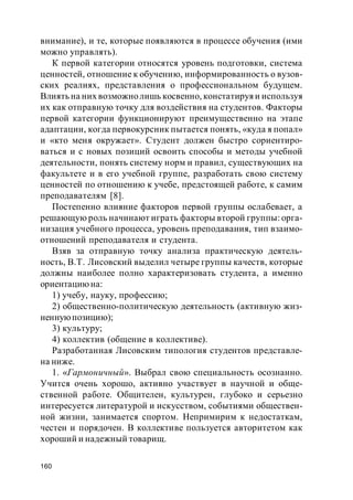160
внимание), и те, которые появляются в процессе обучения (ими
можно управлять).
К первой категории относятся уровень подготовки, система
ценностей, отношение к обучению, информированность о вузов-
ских реалиях, представления о профессиональном будущем.
Влиять на них возможнолишь косвенно, констатируяи используя
их как отправную точку для воздействия на студентов. Факторы
первой категории функционируют преимущественно на этапе
адаптации, когда первокурсник пытается понять, «куда я попал»
и «кто меня окружает». Студент должен быстро сориентиро-
ваться и с новых позиций освоить способы и методы учебной
деятельности, понять систему норм и правил, существующих на
факультете и в его учебной группе, разработать свою систему
ценностей по отношению к учебе, предстоящей работе, к самим
преподавателям [8].
Постепенно влияние факторов первой группы ослабевает, а
решающую роль начинают играть факторы второй группы: орга-
низация учебного процесса, уровень преподавания, тип взаимо-
отношений преподавателя и студента.
Взяв за отправную точку анализа практическую деятель-
ность, В.Т. Лисовский выделил четыре группы качеств, которые
должны наиболее полно характеризовать студента, а именно
ориентациюна:
1) учебу, науку, профессию;
2) общественно-политическую деятельность (активную жиз-
неннуюпозицию);
3) культуру;
4) коллектив (общение в коллективе).
Разработанная Лисовским типология студентов представле-
на ниже.
1. «Гармоничный». Выбрал свою специальность осознанно.
Учится очень хорошо, активно участвует в научной и обще-
ственной работе. Общителен, культурен, глубоко и серьезно
интересуется литературой и искусством, событиями обществен-
ной жизни, занимается спортом. Непримирим к недостаткам,
честен и порядочен. В коллективе пользуется авторитетом как
хороший и надежный товарищ.
 