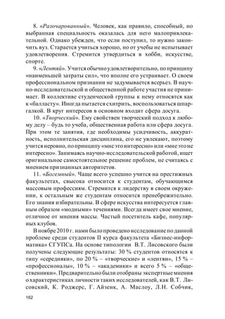 162
8. «Разочарованный». Человек, как правило, способный, но
выбранная специальность оказалась для него малопривлека-
тельной. Однако убежден, что если поступил, то нужно закон-
чить вуз. Старается учиться хорошо, но от учебы не испытывает
удовлетворения. Стремится утвердиться в хобби, искусстве,
спорте.
9. «Лентяй». Учитсяобычноудовлетворительно, по принципу
«наименьшей затраты сил», что вполне его устраивает. О своем
профессиональном признании не задумывается всерьез. В науч-
но-исследовательской и общественной работе участия не прини-
мает. В коллективе студенческой группы к нему относятся как
к «балласту». Иногда пытается схитрить, воспользоваться шпар-
галкой. В круг интересов в основном входит сфера досуга.
10. «Творческий». Ему свойствен творческий подход к любо-
му делу – будь то учеба, общественная работа или сфера досуга.
При этом те занятия, где необходимы усидчивость, аккурат-
ность, исполнительская дисциплина, его не увлекают, поэтому
учится неровно, попринципу «мнеэтоинтересно» или «мнеэтоне
интересно». Занимаясь научно-исследовательской работой, ищет
оригинальное самостоятельное решение проблем, не считаясь с
мнением признанных авторитетов.
11. «Богемный». Чаще всего успешно учится на престижных
факультетах, свысока относится к студентам, обучающимся
массовым профессиям. Стремится к лидерству в своем окруже-
нии, к остальным же студентам относится пренебрежительно.
Его знания избирательны. В сфере искусства интересуется глав-
ным образом «модными» течениями. Всегда имеет свое мнение,
отличное от мнения массы. Частый посетитель кафе, популяр-
ных клубов.
В ноябре2010 г. нами былопроведено исследованиепо данной
проблеме среди студентов II курса факультета «Бизнес-инфор-
матика» СГУПСа. На основе типологии В.Т. Лисовского были
получены следующие результаты: 30 % студентов относятся к
типу «середняки», по 20 % – «творческие» и «лентяи», 15 % –
«профессионалы», 10 % – «академики» и всего 5 % – «обще-
ственники». Предварительно были отобраны экспертныемнения
о характеристиках личности таких исследователей, как В.Т. Ли-
совский, К. Роджерс, Г. Айзенк, А. Маслоу, Л.Н. Собчик,
 