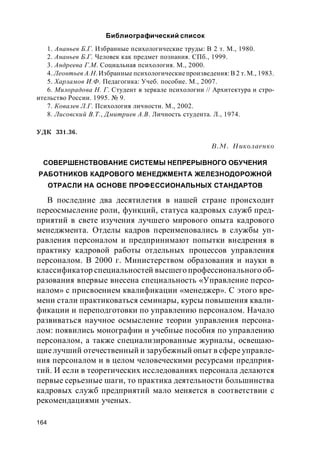 164
Библиографический список
1. Ананьев Б.Г. Избранные психологические труды: В 2 т. М., 1980.
2. Ананьев Б.Г. Человек как предмет познания. СПб., 1999.
3. Андреева Г.М. Социальная психология. М., 2000.
4. Леонтьев А.Н. Избранные психологические произведения: В 2 т. М., 1983.
5. Харламов И.Ф. Педагогика: Учеб. пособие. М., 2007.
6. Милорадова Н. Г. Студент в зеркале психологии // Архитектура и стро-
ительство России. 1995. № 9.
7. Ковалев Л.Г. Психология личности. М., 2002.
8. Лисовский В.Т., Дмитриев А.В. Личность студента. Л., 1974.
УДК 331.36.
В.М. Николаенко
СОВЕРШЕНСТВОВАНИЕ СИСТЕМЫ НЕПРЕРЫВНОГО ОБУЧЕНИЯ
РАБОТНИКОВ КАДРОВОГО МЕНЕДЖМЕНТА ЖЕЛЕЗНОДОРОЖНОЙ
ОТРАСЛИ НА ОСНОВЕ ПРОФЕССИОНАЛЬНЫХ СТАНДАРТОВ
В последние два десятилетия в нашей стране происходит
переосмысление роли, функций, статуса кадровых служб пред-
приятий в свете изучения лучшего мирового опыта кадрового
менеджмента. Отделы кадров переименовались в службы уп-
равления персоналом и предпринимают попытки внедрения в
практику кадровой работы отдельных процессов управления
персоналом. В 2000 г. Министерством образования и науки в
классификатор специальностей высшего профессионального об-
разования впервые внесена специальность «Управление персо-
налом» с присвоением квалификации «менеджер». С этого вре-
мени стали практиковаться семинары, курсы повышения квали-
фикации и переподготовки по управлению персоналом. Начало
развиваться научное осмысление теории управления персона-
лом: появились монографии и учебные пособия по управлению
персоналом, а также специализированные журналы, освещаю-
щиелучший отечественный и зарубежный опыт в сфере управле-
ния персоналом и в целом человеческими ресурсами предприя-
тий. И если в теоретических исследованиях персонала делаются
первые серьезные шаги, то практика деятельности большинства
кадровых служб предприятий мало меняется в соответствии с
рекомендациями ученых.
 