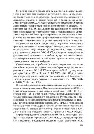 165
Одним из первых в стране задачу внедрения научных разра-
боток в деятельность кадровых служб, и при этом не отдельны-
ми элементами и не на отдельных предприятиях, а системно и в
масштабах отрасли, поставил перед собой Департамент управ-
ления персоналом ОАО «Российские железные дороги». С целью
дальнейшего совершенствования корпоративной системы уп-
равления персоналом, повышения профессиональной и корпора-
тивной компетентности руководителей и специалистов по управ-
лению персоналом было принято решениеоб организации непре-
рывногодополнительного профессионального образования руко-
водителей и специалистов по управлению персоналом Холдинга.
Распоряжением ОАО «РЖД» была утверждена Целевая про-
грамма «Создание системы непрерывного дополнительного про-
фессионального образования руководителей и специалистов по
управлению персоналом ОАО «РЖД», предусмотрено обучение
руководителей и специалистов в области управления персоналом
по категориям и преподавателей вузов отрасли, а также утверж-
дены сроки прохождения обучения.
Основанием для разработки Целевой программы стали такие
важнейшие отраслевые документы, как Стратегия развития кад-
рового потенциала ОАО «РЖД» на период до 2015 г. (утверждена
распоряжением ОАО «РЖД» от 31.08.2009 г., № 1819р.) и Поло-
жениео реализации единой политики холдинга «РЖД» в области
управления персоналом (утвержденораспоряжением ОАО«РЖД»
от 14.05.2010 г., № 1038р.).
В Целевой программе определены ее цели, задачи, принципы,
сроки и этапы реализации. Она рассчитана на период до 2015 г. и
будет осуществляться в два этапа: первый этап – 2011–2013 гг.;
второй этап – 2014–2015 гг. Программа непрерывного дополни-
тельного профессионального образования руководителей и спе-
циалистов поуправлениюперсоналом распространяетсяна фили-
алы, дочерние и зависимые общества ОАО «РЖД», что позволит
унифицировать процедуры в области управления персоналом и
сформировать единую систему управления персоналом в Хол-
динге на основе стандартов работы, принятых в ОАО «РЖД».
Перед утверждением Целевой программы по заказу Департа-
мента управления персоналом ОАО «РЖД» кафедрой управле-
ния персоналом Российской академии путей сообщения было
 