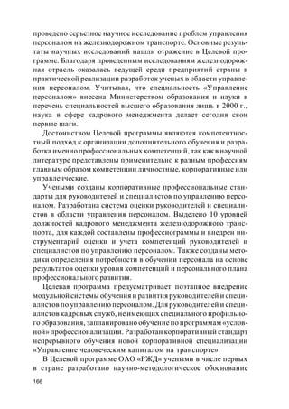 166
проведено серьезное научное исследование проблем управления
персоналом на железнодорожном транспорте. Основные резуль-
таты научных исследований нашли отражение в Целевой про-
грамме. Благодаря проведенным исследованиям железнодорож-
ная отрасль оказалась ведущей среди предприятий страны в
практической реализации разработок ученых в области управле-
ния персоналом. Учитывая, что специальность «Управление
персоналом» внесена Министерством образования и науки в
перечень специальностей высшего образования лишь в 2000 г.,
наука в сфере кадрового менеджмента делает сегодня свои
первые шаги.
Достоинством Целевой программы являются компетентнос-
тный подход к организации дополнительного обучения и разра-
ботка именно профессиональных компетенций, так какв научной
литературе представлены применительно к разным профессиям
главным образом компетенции личностные, корпоративные или
управленческие.
Учеными созданы корпоративные профессиональные стан-
дарты для руководителей и специалистов по управлению персо-
налом. Разработана система оценки руководителей и специали-
стов в области управления персоналом. Выделено 10 уровней
должностей кадрового менеджмента железнодорожного транс-
порта, для каждой составлены профессиограммы и внедрен ин-
струментарий оценки и учета компетенций руководителей и
специалистов по управлению персоналом. Также созданы мето-
дики определения потребности в обучении персонала на основе
результатов оценки уровня компетенций и персонального плана
профессионального развития.
Целевая программа предусматривает поэтапное внедрение
модульной системы обучения и развития руководителей и специ-
алистов по управлению персоналом. Для руководителей и специ-
алистов кадровых служб, неимеющих специального профильно-
го образования, запланировано обучение по программам «услов-
ной» профессионализации. Разработан корпоративный стандарт
непрерывного обучения новой корпоративной специализации
«Управление человеческим капиталом на транспорте».
В Целевой программе ОАО «РЖД» учеными в числе первых
в стране разработано научно-методологическое обоснование
 