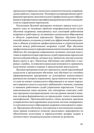167
процессного перехода к психолого-акмеологическому сопровож-
дению работы с персоналом. Планируется корпоративная серти-
фикация программ дополнительного профессионального образо-
вания и корпоративная сертификация руководителей и специали-
стов по управлению персоналом.
Реализация Целевой программы позволит прежде всего уст-
ранить одну из основных проблем непрофессионализма путем
обучения кадровому менеджменту всех категорий работников
кадровых служботрасли, неимеющих специального образования
в области управления персоналом. Процесс обучения будет
способствовать созданию условий для эффективной коммуника-
ции и обмена успешным профессиональным и управленческим
опытом между работниками кадровых служб. При обучении
профессиональным и корпоративным компетенциям невозможно
обойтись без внедрения современных активных методов подго-
товки и переподготовки персонала службуправления персоналом
(использования кейсов, деловых игр, тренингов, мастер-классов,
фокус-групп и др.). Поскольку обучаемые уже работают в кад-
ровых службах, то появляется реальная возможность применить
полученные знания и навыки в практической деятельности.
Целевая программа позволит преодолеть такой серьезнейший
недостаток в организации обучения, как обучение по стихийно
сформированным программам по усмотрению вышестоящего
руководства аппарата управления, представители которого час-
то сами не имеют специального образования и не знают передо-
вого мирового опыта и научных требований к знаниям, умениям
и навыкам работников служб управления персоналом. Станут
невозможными такие явления, как повторение тематики учеб-
ных программ и воспроизведение того же уровня знаний и навы-
ков, которые формировались на предыдущих этапах повышения
квалификации. Противодействовать таким явлениям призвана
утвержденная многоуровневая модульная система непрерывно-
го дополнительного образования кадрового менеджмента отрас-
ли. Программы обучения с постоянным и постепенным повыше-
нием уровня сложности позволят реализовать мероприятия по
обеспечению подготовки и переподготовки резерва кадров в
соответствии с индивидуальными планами их развития.
 