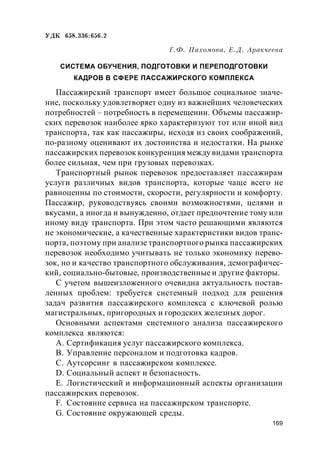 169
УДК 658.336:656.2
Г.Ф. Пахомова, Е.Д. Аракчеева
СИСТЕМА ОБУЧЕНИЯ, ПОДГОТОВКИ И ПЕРЕПОДГОТОВКИ
КАДРОВ В СФЕРЕ ПАССАЖИРСКОГО КОМПЛЕКСА
Пассажирский транспорт имеет большое социальное значе-
ние, поскольку удовлетворяет одну из важнейших человеческих
потребностей – потребность в перемещении. Объемы пассажир-
ских перевозок наиболее ярко характеризуют тот или иной вид
транспорта, так как пассажиры, исходя из своих соображений,
по-разному оценивают их достоинства и недостатки. На рынке
пассажирских перевозок конкуренция между видами транспорта
более сильная, чем при грузовых перевозках.
Транспортный рынок перевозок предоставляет пассажирам
услуги различных видов транспорта, которые чаще всего не
равноценны по стоимости, скорости, регулярности и комфорту.
Пассажир, руководствуясь своими возможностями, целями и
вкусами, а иногда и вынужденно, отдает предпочтение тому или
иному виду транспорта. При этом часто решающими являются
не экономические, а качественные характеристики видов транс-
порта, поэтому при анализе транспортного рынка пассажирских
перевозок необходимо учитывать не только экономику перево-
зок, но и качество транспортного обслуживания, демографичес-
кий, социально-бытовые, производственные и другие факторы.
С учетом вышеизложенного очевидна актуальность постав-
ленных проблем: требуется системный подход для решения
задач развития пассажирского комплекса с ключевой ролью
магистральных, пригородных и городских железных дорог.
Основными аспектами системного анализа пассажирского
комплекса являются:
A. Сертификация услуг пассажирского комплекса.
B. Управление персоналом и подготовка кадров.
C. Аутсорсинг в пассажирском комплексе.
D. Социальный аспект и безопасность.
E. Логистический и информационный аспекты организации
пассажирских перевозок.
F. Состояние сервиса на пассажирском транспорте.
G. Состояние окружающей среды.
 