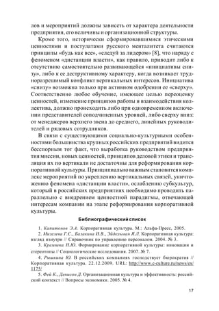 17
лов и мероприятий должны зависеть от характера деятельности
предприятия, его величины и организационной структуры.
Кроме того, исторически сформировавшимися этическими
ценностями и постулатами русского менталитета считаются
принципы «будь как все», «следуй за лидером» [8], что наряду с
феноменом «дистанции власти», как правило, приводит либо к
отсутствию самостоятельно развивающейся «инициативы сни-
зу», либо к ее деструктивному характеру, когда возникает труд-
норазрешимый конфликт вертикальных интересов. Инициатива
«снизу» возможна только при активном одобрении ее «сверху».
Соответственно любое обучение, имеющее целью переоценку
ценностей, изменение принципов работы и взаимодействия кол-
лектива, должно происходить либо при одновременном включе-
нии представителей соподчиненных уровней, либо сверху вниз:
от менеджеров верхнего звена до среднего, линейных руководи-
телей и рядовых сотрудников.
В связи с существующими социально-культурными особен-
ностями большинства крупных российских предприятий видится
бесспорным тот факт, что выработка руководством предприя-
тия миссии, новых ценностей, принципов деловой этики и транс-
ляция их по вертикали не достаточны для реформирования кор-
поративной культуры. Принципиально важным становитсякомп-
лекс мероприятий по укреплению вертикальных связей, уничто-
жению феномена «дистанции власти», ослаблению субкультур,
который в российских предприятиях необходимо проводить па-
раллельно с внедрением ценностной парадигмы, отвечающей
интересам компании на этапе реформирования корпоративной
культуры.
Библиографический список
1. Капитонов Э.А. Корпоративная культура. М.: Альфа-Пресс, 2005.
2. Мизелева Г.С., Балакина И.В., Эйдельман Я.Л. Корпоративная культура:
взгляд изнутри // Справочник по управлению персоналом. 2004. № 3.
3. Кремнева Н.Ю. Формирование корпоративной культуры: инновации и
стереотипы // Социологические исследования. 2007. № 7.
4. Рышкина Ю. В российских компаниях господствует бюрократия //
Корпоративная культура. 22.12.2009. URL: http://www.c-culture.ru/news/ex/
1175/
5. Фей К., Денисон Д. Организационная культура и эффективность: россий-
ский контекст // Вопросы экономики. 2005. № 4.
 
