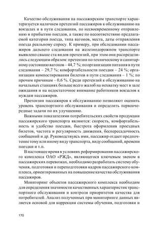 170
Качество обслуживания на пассажирском транспорте харак-
теризуется наличием претензий пассажиров к обслуживанию на
вокзалах и в пути следования, по несвоевременному отправле-
нию и прибытию поездов, а также по несоответствию предлага-
емой категории поезда, типа вагонов, места, даты отправления
поезда реальному спросу. К примеру, при обследовании пасса-
жиров дальнего следования на железнодорожном транспорте
выявлено свыше ста видов претензий, при этом они распредели-
лись следующим образом: претензии по техническому и санитар-
ному состоянию вагонов – 44,7 %; поорганизации питания в пути
следования – 29,7 %; комфортабельности поездки – 24 %; орга-
низации компостирования билетов в пути следования – 1 %; по
прочим причинам – 0,6 %. Среди претензий к обслуживанию на
начальных станциях больше всего жалоб на нехватку мест в зале
ожидания и на недостаточное внимание работников вокзалов к
нуждам пассажиров.
Претензии пассажиров к обслуживанию позволяют оценить
уровень транспортного обслуживания и определить первооче-
редные задачи по их улучшению.
Важными показателями потребительских свойств продукции
пассажирского транспорта являются: скорость, комфортабель-
ность и удобство поездки, быстрота оформления проездных
билетов, частота и регулярность движения, беспересадочность
сообщений и др. Руководствуясь ими, пассажир отдает предпоч-
тениетому или иномувидутранспорта, виду сообщений, времени
поездки и т.п.
В настоящее время в условиях реформирования пассажирско-
го комплекса ОАО «РЖД», являющегося ключевым звеном в
пассажирских перевозках, необходимо разработать систему обу-
чения, подготовки и переподготовки кадров пассажирского ком-
плекса, ориентированных на повышениекачества обслуживания
пассажиров.
Мониторинг объектов пассажирского комплекса необходим
для определения значимости качественных характеристик транс-
портного обслуживания и контроля приоритетов качества для
потребителей. Анализ полученных при мониторинге данных яв-
ляется основой для коррекции системы обучения, подготовки и
 