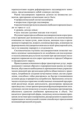 171
переподготовки кадров реформируемого пассажирского комп-
лекса, представляющего собой сложную систему.
Рынок пассажирских перевозок делится на множество сег-
ментов, критериями сегментации могут быть:
профессиональный состав пассажиров;
возрастная структура пассажиров;
предпочтенияпри использовании свободного времени (выез-
ды за город и т.д.);
уровень дохода семьи;
цель поездки (деловая поездка или отдых).
Изучениехарактера колебания пассажиропотоков в простран-
стве и времени дает возможность установить их количественное
изменение по часам суток, дням недели, месяцам года и протя-
женности маршрутов, вскрыть основные факторы, влияющие на
формированиепассажиропотоков какпо всей транспортной сети,
так и по каждому маршруту в отдельности.
Систематическое изучение пассажиропотоков позволяет вы-
явить основные закономерности их колебания для последующе-
го использования результатов изучения при организации пасса-
жирских перевозок на сети дорог в регионах и городах Сибирско-
го федерального округа.
Происходящие изменения в сфере транспортных услуг, выра-
жающиеся главным образом в переориентации рынка на потре-
бителя, обусловили необходимость примененияновых управлен-
ческих решений при организации работы общественного транс-
порта, потребовали создания качественно новых систем управ-
ления, способных гибко реагировать на быстро изменяющиеся
условия среды и приоритеты потребителя. Применение логисти-
ческого подхода в практике хозяйственных отношений предпри-
ятий различных видов деятельности, рассмотрение процессов
производства сточки зрения принципов функционированиялоги-
стических систем позволило сгладить возникшие противоречия,
обеспечить единство снабжения производства и сбыта. Это
касается и транспортной сферы, поскольку использование прин-
ципов логистики при планировании, распределении и управлении
перевозками в значительной степени способствует преодолению
возникшей кризисной ситуации.
 