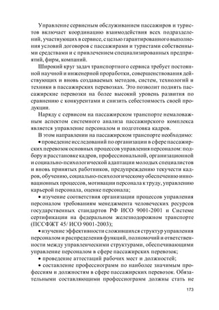 173
Управление сервисным обслуживанием пассажиров и турис-
тов включает координацию взаимодействия всех подразделе-
ний, участвующих в сервисе, сцелью гарантированноговыполне-
ния условий договоров с пассажирами и туристами собственны-
ми средствами и с привлечением специализированных предпри-
ятий, фирм, компаний.
Широкий круг задач транспортного сервиса требует постоян-
ной научной и инженерной проработки, совершенствования дей-
ствующих и вновь создаваемых методов, систем, технологий и
техники в пассажирских перевозках. Это позволит поднять пас-
сажирские перевозки на более высокий уровень развития по
сравнению с конкурентами и снизить себестоимость своей про-
дукции.
Наряду с сервисом на пассажирском транспорте немаловаж-
ным аспектом системного анализа пассажирского комплекса
является управление персоналом и подготовка кадров.
В этом направлении на пассажирском транспорте необходимо:
проведениеисследований по организации в сферепассажир-
ских перевозокосновных процессов управленияперсоналом: под-
боруи расстановкекадров, профессиональной, организационной
и социально-психологической адаптации молодых специалистов
и вновь принятых работников, предупреждению текучести кад-
ров, обучению, социально-психологическомуобеспечению инно-
вационных процессов, мотивации персонала ктруду, управлению
карьерой персонала, оценке персонала;
изучение соответствия организации процессов управления
персоналом требованиям менеджмента человеческих ресурсов
государственных стандартов РФ ИСО 9001-2001 и Системе
сертификации на федеральном железнодорожном транспорте
(ПССФЖТ 45/ ИСО 9001-2003);
изучениеэффективности сложившихся структур управления
персоналом и распределения функций, полномочий и ответствен-
ности между управленческими структурами, обеспечивающими
управление персоналом в сфере пассажирских перевозок;
проведение аттестаций рабочих мест и должностей;
составление профессиограмм по наиболее значимым про-
фессиям и должностям в сфере пассажирских перевозок. Обяза-
тельными составляющими профессиограмм должны стать не
 