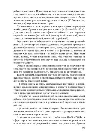 175
работе проводника. Проводник как «хозяин» пассажирского ва-
гона должен знать свои обязанности и выполнять определенные
правила, предъявляемые нормативными документами к обслу-
живанию некоторых целевых групп пассажиров (VIP-клиентов,
инвалидов) и организованных групп.
Проводников и весь персонал международных маршрутов
необходимо обучать иностранным языкам (в объеме 80–100 ч).
Для этого необходимы лингафонные кабинеты для изучения
европейских языков (английский, французский, немецкий) и вос-
точных языков (китайский, японский, корейский).
Функциональные обязанности проводника весьма разнооб-
разны. В пассажирских поездах дальнего следования проводник
должен обеспечить пассажиров чаем, кофе, кондитерскими из-
делиями не менее трех раз в сутки, а в фирменных вагонах и
вагонах СВ всех категорий – в любое время суток. При этом
очень важно, чтобы проводник знал, что уровень сервиса и
качество обслуживания привлечет еще больше пассажиров на
железную дорогу.
Особой обязанностью проводника является обеспечение бе-
зопасности пассажиров, при возникновении внештатных ситуа-
ций его действия должны быть отработаны до автоматизма.
Таким образом, внедрение системы обучения, подготовки и
переподготовки кадров в сфере пассажирского комплекса позво-
лит достичь следующих целей:
– формирование системы опережающей подготовки и повы-
шения квалификации специалистов в области пассажирского
транспорта в развитии мультимодальных пассажирских перево-
зок с применением новых логистических систем;
– разработка новых направлений научно-исследовательской
работы, ориентированных на проблемы пассажирского комплек-
са с широким привлечением к участию в ней студентов и аспи-
рантов;
– развитие консалтинговых центров, обеспечивающих про-
движениеинноваций во всетранспортные структуры, связанные
с пассажирскими перевозками.
В условиях создания дочернего общества ОАО «РЖД» в
сфере перевозок пассажиров в дальнем следовании реализация
всех намеченных мероприятий позволит опережающим образом
 
