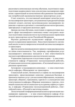 176
реализовать комплексную систему обучения, подготовки и пере-
подготовки кадров нового типа для системы пассажирских пере-
возок с ориентацией на качественное обслуживание пассажиров
как потребителей высококачественных транспортных услуг.
Стоит отметить, что постоянный мониторинг качества услуг
на пассажирском транспорте, ситуационныеи ресурсный центры
позволят создать систему мультимодальных пассажирских пе-
ревозок в городах и регионах с ключевой ролью магистральных,
пригородных и городских железных дорог.
Данная система обучения, подготовки и переподготовки кад-
ров в сфере пассажирского комплекса может послужить моде-
лью подготовки специалистов по мультимодальным перевозкам
во всех транспортных вузах Российской Федерации.
Научное руководство осуществляет кафедра «Системный
анализ и управление проектами». Зона ответственности: систем-
ный анализ и синтез макрологистической системы пассажирско-
го транспорта.
Другиеаспекты ииновационного проекта такжераспределены
по зонам ответственности. Так, например, сертификация услуг
пассажирского комплекса находится в зоне ответственности
научногосертификационно-диагностического центра.
Управление персоналом и подготовка кадров — в зоне ответ-
ственности кафедр «Управление эксплуатационной работой»,
«Социальная психология управления», «Системный анализ и уп-
равление проектами».
Аутсорсинг в пассажирском комплексе — в зоне ответствен-
ности кафедры «Менеджмент на транспорте».
Социальный аспект, безопасность и сервис на пассажирском
транспорте, представляющие комплекс социально-бытовых и
производственных услуг для населения (образование, медицина,
транспорт, общепит, страхование, туризм и т.п.) находятся в зоне
ответственности кафедры «Мировая экономика и туризм», гото-
вящей специалистов по социально-культурному сервису и туриз-
му, и кафедры «Управление эксплуатационной работы», «Анг-
лийский язык», «Русский и восточные языки».
Логистический и информационный аспекты организации пас-
сажирских перевозок — в зоне ответственности кафедр «Сис-
темный анализи управлениепроектами», «Информационныетех-
 