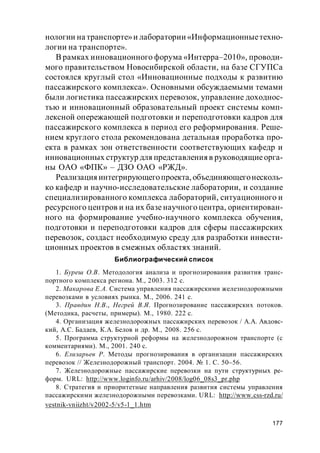 177
нологии на транспорте»и лаборатории «Информационныетехно-
логии на транспорте».
В рамках инновационного форума «Интерра–2010», проводи-
мого правительством Новосибирской области, на базе СГУПСа
состоялся круглый стол «Инновационные подходы к развитию
пассажирского комплекса». Основными обсуждаемыми темами
были логистика пассажирских перевозок, управление доходнос-
тью и инновационный образовательный проект системы комп-
лексной опережающей подготовки и переподготовки кадров для
пассажирского комплекса в период его реформирования. Реше-
нием круглого стола рекомендована детальная проработка про-
екта в рамках зон ответственности соответствующих кафедр и
инновационных структур для представленияв руководящиеорга-
ны ОАО «ФПК» – ДЗО ОАО «РЖД».
Реализацияинтегрирующегопроекта, объединяющегонесколь-
ко кафедр и научно-исследовательские лаборатории, и создание
специализированного комплекса лабораторий, ситуационного и
ресурсного центров и на их базе научного центра, ориентирован-
ного на формирование учебно-научного комплекса обучения,
подготовки и переподготовки кадров для сферы пассажирских
перевозок, создаст необходимую среду для разработки инвести-
ционных проектов в смежных областях знаний.
Библиографический список
1. Буреш О.В. Методология анализа и прогнозирования развития транс-
портного комплекса региона. М., 2003. 312 с.
2. Макарова Е.А. Система управления пассажирскими железнодорожными
перевозками в условиях рынка. М., 2006. 241 с.
3. Правдин Н.В., Негрей В.Я. Прогнозирование пассажирских потоков.
(Методика, расчеты, примеры). М., 1980. 222 с.
4. Организация железнодорожных пассажирских перевозок / А.А. Авдовс-
кий, А.С. Бадаев, К.А. Белов и др. М., 2008. 256 с.
5. Программа структурной реформы на железнодорожном транспорте (с
комментариями). М., 2001. 240 с.
6. Елизарьев Р. Методы прогнозирования в организации пассажирских
перевозок // Железнодорожный транспорт. 2004. № 1. С. 50–56.
7. Железнодорожные пассажирские перевозки на пути структурных ре-
форм. URL: http://www.loginfo.ru/arhiv/2008/log06_08s3_pr.php
8. Стратегия и приоритетные направления развития системы управления
пассажирскими железнодорожными перевозками. URL: http://www.css-rzd.ru/
vestnik-vniizht/v2002-5/v5-1_1.htm
 