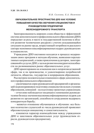 178
УДК 331.36:656.2
Н.В. Силкина, Е.А. Пименова
ОБРАЗОВАТЕЛЬНОЕ ПРОСТРАНСТВО ДПО КАК УСЛОВИЕ
ПОВЫШЕНИЯ КАЧЕСТВА ОБУЧЕНИЯ СПЕЦИАЛИСТОВ И
РУКОВОДИТЕЛЕЙ ПРЕДПРИЯТИЙ
ЖЕЛЕЗНОДОРОЖНОГО ТРАНСПОРТА
Заинтересованность широких слоев общества в эффективной
системедополнительногопрофессионального образования (ДПО)
определяет ее роль и место в государственной политике в обла-
сти развития человеческих ресурсов с учетом складывающейся
ситуации на рынке труда, возрастающей потребности реального
сектора экономики в квалифицированных кадрах:руководителях
и специалистах.
Учреждения ДПО постоянно находятся в процессе модерни-
зации своих программ и методов обучения, выявления перспек-
тивных направлений, а такжепривлечения аудитории, заинтере-
сованной в услугах ДПО, с целью развития конкурентоспособно-
сти на развивающемся рынке образовательных услуг.
ДПО ориентировано на изменения как в непроизводственной
сфере, так и на производстве, и удовлетворение потребностей
личности, общества, государства в непрерывном образовании.
Рассмотрим положительные изменения в сфере дополнитель-
ногопрофессиональногообразования:
– увеличивается спрос руководителей предприятий и организа-
ций на разноуровневую подготовку специалистов на всех ступенях
образования, компаний – на подготовку грамотных управленцев;
– отчетливо наблюдается тенденция к пониманию руководи-
телями бизнеса значения высококвалифицированных кадров для
развития их организаций, способности сотрудников выдержать
конкурентную борьбу;
– меняется отношение обучающихся к обучению: все боль-
шее количество слушателей из числа руководителей проявляют
образовательную инициативу и самостоятельность;
– изменяется характер взаимодействия между учреждением
ДПО и заказчиком образовательных услуг (руководством от-
расли, руководителем предприятия);
 