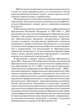179
– ДПО начинает восприниматься как определенная ценность
в плане не только карьерного роста, но и личностного; многие
взрослые работники начинают тратить личные средства на соб-
ственную переподготовку и переобучение.
Мы провели анализ понятийного аппарата и соответствующих
определений. Рассмотрим понятие «дополнительное профессио-
нальное образование», которое дается в нормативно-правовых
документах.
В Программе развития дополнительного профессионального
образованияв Российской Федерации на 2002–2005 гг. ДПО
рассматривалось как «система непрерывного образования, вклю-
чающая в себя совокупность взаимодействующих: преемствен-
ных образовательных программи государственных образова-
тельных стандартов, государственных требований к минимуму
содержания и уровню подготовки обучающихся по отдельным
дополнительным профессиональным образовательным програм-
мам и направлениям, сети реализующих их образовательных
учреждений независимо от их организационно-правовых форм,
типов и видов, органов управления образованием и подведом-
ственных им учреждений и организаций» [1].
В приложении к проекту приказа министра образования и
науки РФ А. Фурсенко «Об утверждении Типового положения об
образовательном учреждении дополнительного профессиональ-
ного образования» (от 18.11.2009 г.) дается другое определение:
«Дополнительное профессиональное образование (далее – ДПО) –
систематизированное профессионально ориентированное обра-
зование специалистов, рабочих и самозанятых лиц на базе на-
чального профессионального, высшего профессионального, пос-
левузовского профессионального, а такжедополнительного про-
фессионального образования, характеризующееся целенаправ-
ленной деятельностью обучающихся (слушателей), осуществ-
ляемое педагогическими работниками посредством реализации
дополнительных профессиональных образовательных программ
в имеющих соответствующиелицензии образовательных учреж-
дениях профессионального образования и научных организациях
(а также непосредственно в иных организациях), завершающих-
ся итоговой аттестацией слушателей, и ведущее к получению
общепризнанного документа об образовании» [2].
 