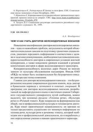 18
6. Нордстрем К., Риддерстрале Й. Бизнес в стиле фанк. СПб.: Стокгольм-
ская школа экономики в Санкт-Петербурге, 2001.
7. Юртайкин Е. Корпоративная культура российских промышленных пред-
приятий: прошлое никогда не умирает. URL: http://www.iteam.ru/publications/
strategy/section_32/article_479/
8. Захаров Н.Л. Социальные регуляторы деятельности российского госу-
дарственного служащего. М., 1999.
УДК 658.336:656.2
А.А. Бондаренко
ЧЕМУ И КАК УЧИТЬ ДИКТОРОВ ЖЕЛЕЗНОДОРОЖНЫХ ВОКЗАЛОВ
Повышениеквалификации дикторов железнодорожных вокза-
лов – одна из важнейших проблем, актуальность которой объяс-
няется социальным заказом на подготовку грамотных специали-
стов, умеющих передавать информацию в соответствии с целя-
ми и задачами коммуникации, необходимостью повышения кон-
курентоспособности дикторов в современных условиях жесткой
конкуренции, а также невысоким уровнем языковой и речевой
компетенции дикторов в сфере железнодорожного транспорта.
Конкурентоспособность железных дорог России во многом
зависит от культуры обслуживания пассажиров. Имидж ОАО
«РЖД» не может быть положительным без безупречного имид-
жа диктора как голоса компании.
Главное для диктора железнодорожного вокзала – это безуко-
ризненное владение современным русским языком, ведь диктор
в буквальном переводе с латинского и означает говорящий. В
программе для дикторов железнодорожных вокзалов, разрабо-
танной на кафедре русского языка и восточных языков Сибирс-
кого государственного университета путей сообщения, можно
выделить три основных раздела: «Техника речи», «Культура
речи» и «Речевой этикет». Курс направлен на формирование как
общей, так и профессиональной культуры и техники речи дикто-
ра. Курс имеет практическую направленность: он призван не
только предоставить слушателям тот минимум информации по
технике речи, культуре речи и речевому этикету, который необ-
ходим им в профессиональной деятельности, но и выработать у
них определенные умения и навыки практического характера.
 