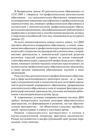 180
В Федеральном законе «О дополнительном образовании» от
12.07.2001 г. говорится, что профессиональное дополнительное
образование – это «дополнительное образование, направленное
на непрерывное повышениеквалификации и профессиональную
переподготовку лиц, имеющих профессиональноеобразование, в
соответствии с дополнительными профессиональными образо-
вательными программами, квалификационными требованиями к
профессиям и должностям и способствующее развитию деловых
и творческих способностей этих лиц, повышению их культурного
уровня» [3].
Из всего вышеизложенного можно сделать вывод, что ДПО
призвано обеспечить непрерывное образование, а точнее, повы-
шениеквалификации и профессиональнуюпереподготовкуруко-
водителей и специалистов предприятий в соответствии с потреб-
ностями производства и экономической стратегией развития
различных отраслей хозяйства страны на основе взаимодей-
ствия образовательных учреждений профессионального образо-
вания, имеющих соответствующие лицензии и реализующих до-
полнительные профессиональные образовательные программы,
а также органов управления образованием, научных и иных
организаций.
Роль системы дополнительногопрофессионального образова-
ния в сфере железнодорожного транспорта (далее – ж.-д. транс-
порт) для руководителей и специалистов всех категорий опреде-
ляется реализацией непрерывного образования, превращением
дополнительного образования в один из мощных факторов уско-
рения реорганизации производства, усиления мотивации работ-
ников к высокопроизводительному труду.
В современных условиях совершенствование системы ДПО
требует внимательного изучения категории образовательного
пространства, его формирования и развития, так как образова-
тельное пространство – это объективное следствие преобразо-
ваний, происходящих в стране в настоящее время.
Понятие «образовательное пространство» и сегодня в
научно-педагогической литературе трактуется неоднозначно.
Разные исследователи и авторы публикаций дают разные опре-
деления этому понятию.
 