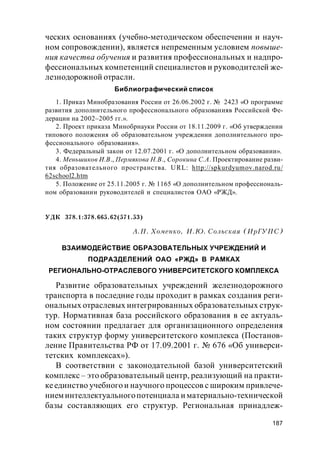 187
ческих основаниях (учебно-методическом обеспечении и науч-
ном сопровождении), является непременным условием повыше-
ния качества обучения и развития профессиональных и надпро-
фессиональных компетенций специалистов и руководителей же-
лезнодорожной отрасли.
Библиографический список
1. Приказ Минобразования России от 26.06.2002 г. № 2423 «О программе
развития дополнительного профессионального образованияв Российской Фе-
дерации на 2002–2005 гг.».
2. Проект приказа Минобрнауки России от 18.11.2009 г. «Об утверждении
типового положения об образовательном учреждении дополнительного про-
фессионального образования».
3. Федеральный закон от 12.07.2001 г. «О дополнительном образовании».
4. Меньшиков И.В., Пермякова Н.В., Сорокина С.А. Проектирование разви-
тия образовательного пространства. URL: http://spkurdyumov.narod.ru/
62school2.htm
5. Положение от 25.11.2005 г. № 1165 «О дополнительном профессиональ-
ном образовании руководителей и специалистов ОАО «РЖД».
УДК 378.1:378.665.62(571.53)
А.П. Хоменко, И.Ю. Сольская (ИрГУПС)
ВЗАИМОДЕЙСТВИЕ ОБРАЗОВАТЕЛЬНЫХ УЧРЕЖДЕНИЙ И
ПОДРАЗДЕЛЕНИЙ ОАО «РЖД» В РАМКАХ
РЕГИОНАЛЬНО-ОТРАСЛЕВОГО УНИВЕРСИТЕТСКОГО КОМПЛЕКСА
Развитие образовательных учреждений железнодорожного
транспорта в последние годы проходит в рамках создания реги-
ональных отраслевых интегрированных образовательных струк-
тур. Нормативная база российского образования в ее актуаль-
ном состоянии предлагает для организационного определения
таких структур форму университетского комплекса (Постанов-
ление Правительства РФ от 17.09.2001 г. № 676 «Об универси-
тетских комплексах»).
В соответствии с законодательной базой университетский
комплекс – это образовательный центр, реализующий на практи-
кеединство учебного и научного процессов с широким привлече-
нием интеллектуальногопотенциала и материально-технической
базы составляющих его структур. Региональная принадлеж-
 