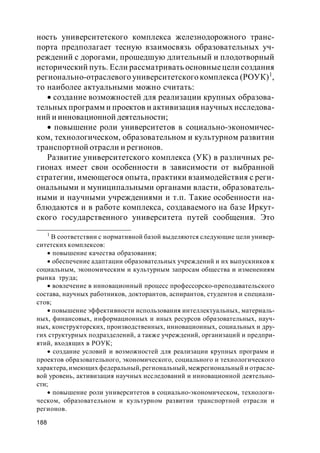 188
ность университетского комплекса железнодорожного транс-
порта предполагает тесную взаимосвязь образовательных уч-
реждений с дорогами, прошедшую длительный и плодотворный
исторический путь. Если рассматривать основныецели создания
регионально-отраслевого университетского комплекса (РОУК)1
,
то наиболее актуальными можно считать:
создание возможностей для реализации крупных образова-
тельных программ и проектов и активизация научных исследова-
ний и инновационной деятельности;
повышение роли университетов в социально-экономичес-
ком, технологическом, образовательном и культурном развитии
транспортной отрасли и регионов.
Развитие университетского комплекса (УК) в различных ре-
гионах имеет свои особенности в зависимости от выбранной
стратегии, имеющегося опыта, практики взаимодействия с реги-
ональными и муниципальными органами власти, образователь-
ными и научными учреждениями и т.п. Такие особенности на-
блюдаются и в работе комплекса, создаваемого на базе Иркут-
ского государственного университета путей сообщения. Это
1
В соответствии с нормативной базой выделяются следующие цели универ-
ситетских комплексов:
повышение качества образования;
обеспечение адаптации образовательных учреждений и их выпускников к
социальным, экономическим и культурным запросам общества и изменениям
рынка труда;
вовлечение в инновационный процесс профессорско-преподавательского
состава, научных работников, докторантов, аспирантов, студентов и специали-
стов;
повышение эффективности использования интеллектуальных, материаль-
ных, финансовых, информационных и иных ресурсов образовательных, науч-
ных, конструкторских, производственных, инновационных, социальных и дру-
гих структурных подразделений, а также учреждений, организаций и предпри-
ятий, входящих в РОУК;
создание условий и возможностей для реализации крупных программ и
проектов образовательного, экономического, социального и технологического
характера, имеющих федеральный, региональный, межрегиональный и отрасле-
вой уровень, активизация научных исследований и инновационной деятельно-
сти;
повышение роли университетов в социально-экономическом, технологи-
ческом, образовательном и культурном развитии транспортной отрасли и
регионов.
 