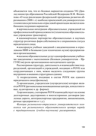189
объясняется тем, что из базовых вариантов создания УК (Док-
лад министра образования Российской Федерации В.М. Филип-
пова «О ходе реализации федеральной программы развития об-
разования в 2000 г.») наиболее приемлемой для университетско-
го комплекса регионально-отраслевой ориентации является ком-
бинация следующих вариантов:
вертикальная интеграция образовательных учреждений по
профессиональной принадлежности (техническиеобразователь-
ные учреждения транспорта);
некоммерческое партнерство образовательных и научных
структур различных форм собственности с сохранением статуса
юридического лица;
консорциум учебных заведений с академическими и отрас-
левыми НИИ и базовыми (для технических вузов) предприятия-
ми и организациями;
оказаниеобразовательных услуг однопрофильными учебны-
ми заведениями с выполнением (базовым университетом – Ир-
ГУПСом) роли организационно-методического центра.
Рассматривая структуру, деятельность и взаимодействиепод-
разделений, организаций и учреждений, входящих в РОУК или
сотрудничающих с ним, можно выделить следующие группы
внутренних и внешних структурных единиц:
1) подразделения, входящие в состав РОУК как единого
юридического лица (филиалы);
2) организации, учредителем (соучредителем) которых явля-
ется РОУК (региональныеинновационныецентры, консалтинго-
вые, аудиторские и др. фирмы);
3) организации, с которыми РОУК взаимодействует на основе
долгосрочных двусторонних и многосторонних договоров (же-
лезные дороги, автотранспортные предприятия, авиакомпании,
речные предприятия и т.д.).
Функции регионально-отраслевого университетского ком-
плекса как регионального образовательного центра наряду
с традиционными (учебно-научными) расширяются.
 