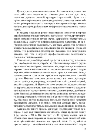 19
Цель курса – дать минимально необходимые и практически
целесообразные сведения по технике речи и культуре речи,
повысить уровень речевой культуры слушателей, обучить их
правилам современного речевого делового этикета и таким об-
разом усовершенствовать речевую и коммуникативную компе-
тенциюдикторов, работающих в сфережелезнодорожноготранс-
порта.
В разделе «Техника речи» важнейшими являются вопросы
отработки правильногодыхания, постановки голоса, артикулиро-
вания (произнесения) звуков речи, устранения элементарных
дикционных недочетов нефизиологического характера. В про-
грамме обязательно должны быть вопросы устройства речевого
аппарата, ведь артикуляционный аппарат для диктора – это то же
самое, что реверсивно-селекторная рукоятка для осмотрщика
вагонов: без того и другого профессиональная деятельность
специалиста невозможна.
Специалисту любой речевой профессии, и диктору в частно-
сти, необходимо знать устройство собственного речевого (арти-
куляционного) аппарата, понимать, какую роль в произнесении
играют те или иные активные и пассивные органы речи. Напри-
мер, голосовые связки – «мышечные струны», натянутые между
щитовидным и голосовым отростками черпаловидных хрящей
гортани. Именно голосовые связки влияют на такие характери-
стики голоса, как, например, высокий – низкий, сочный – сухой,
вялый – энергичный. Известно, что с возрастом голосовые связ-
ки теряют эластичность, в их составе появляется много соедини-
тельной ткани, голос становится сухим, ломающимся, дребезжа-
щим. На курсах повышения квалификации важнонаучить каждо-
го диктора бережному отношению к своему голосовому аппара-
ту, способам чистки голосовых связок, их тренировке, приемам
безопасного лечения. Голосовой тренинг должен стать обяза-
тельной частью программы повышенияквалификации дикторов.
Активность такого органа, как язык, известна не только дик-
торам. Язык, как установили физиологи, имеет среднюю длину
9 см, массу – 50 г. Он состоит из 17 пучков мышц, чем и
объясняется его невероятная подвижность. Роль движений язы-
ка и губ особенно значима для русской речи. Не случайно о
русских говорят: «на лбу написано», «на лиценаписано». Напри-
 