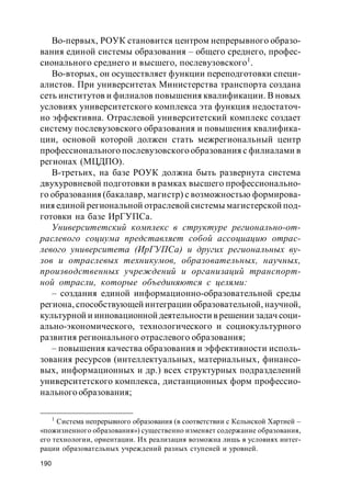 190
Во-первых, РОУК становится центром непрерывного образо-
вания единой системы образования – общего среднего, профес-
сионального среднего и высшего, послевузовского1
.
Во-вторых, он осуществляет функции переподготовки специ-
алистов. При университетах Министерства транспорта создана
сеть институтов и филиалов повышения квалификации. В новых
условиях университетского комплекса эта функция недостаточ-
но эффективна. Отраслевой университетский комплекс создает
систему послевузовского образования и повышения квалифика-
ции, основой которой должен стать межрегиональный центр
профессионального послевузовского образования с филиалами в
регионах (МЦДПО).
В-третьих, на базе РОУК должна быть развернута система
двухуровневой подготовки в рамках высшего профессионально-
го образования (бакалавр, магистр) с возможностью формирова-
ния единой региональной отраслевой системы магистерской под-
готовки на базе ИрГУПСа.
Университетский комплекс в структуре регионально-от-
раслевого социума представляет собой ассоциацию отрас-
левого университета (ИрГУПСа) и других региональных ву-
зов и отраслевых техникумов, образовательных, научных,
производственных учреждений и организаций транспорт-
ной отрасли, которые объединяются с целями:
– создания единой информационно-образовательной среды
региона, способствующей интеграции образовательной, научной,
культурной и инновационной деятельности в решении задач соци-
ально-экономического, технологического и социокультурного
развития регионального отраслевого образования;
– повышения качества образования и эффективности исполь-
зования ресурсов (интеллектуальных, материальных, финансо-
вых, информационных и др.) всех структурных подразделений
университетского комплекса, дистанционных форм профессио-
нального образования;
1
Система непрерывного образования (в соответствии с Кельнской Хартией –
«пожизненного образования») существенно изменяет содержание образования,
его технологии, ориентации. Их реализация возможна лишь в условиях интег-
рации образовательных учреждений разных ступеней и уровней.
 