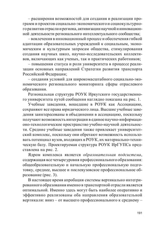 191
– расширения возможностей для создания и реализации про-
грамм и проектов социально-экономического и социокультурно-
го развития отраслиирегиона,активизациинаучнойиинновацион-
ной деятельности регионального интеллектуального сообщества;
– вовлечения в инновационный процесс и обеспечения гибкой
адаптации образовательных учреждений к социальным, эконо-
мическим и культурным запросам общества, стимулирования
создания научных школ, научно-исследовательских коллекти-
вов, включающих как ученых, так и практических работников;
– повышения статуса и роли университета в процессе реали-
зации основных направлений Стратегии развития транспорта
Российской Федерации;
– создания условий для широкомасштабного социально-эко-
номического регионального мониторинга сферы отраслевого
образования.
Региональная структура РОУК Иркутского государственно-
го университета путей сообщения наглядно показана на рис. 1.
Учебные заведения, вошедшие в РОУК как Ассоциацию,
сохраняют все права юридического лица. Высшие учебные заве-
дения заинтересованы в объединении в ассоциацию, поскольку
получают возможность интеграции в единоенаучно-информаци-
оно-технологическое пространство учебно-научной деятельнос-
ти. Средние учебные заведения также привлекает университет-
ский комплекс, поскольку они обретают возможность использо-
вать потенциал вузов, входящих в РОУК, их материально-техни-
ческую базу. Проектируемая структура РОУК ИрГУПСа пред-
ставлена на рис. 2.
Ядром комплекса является образовательная подсистема,
содержащая все четыреуровня профессионального образования:
общеобразовательную и начальную профессиональную подго-
товку, среднее, высшее и послевузовское профессиональное об-
разование (рис. 3).
В настоящее время апробация системы вертикально интегри-
рованного образования именно в транспортной отрасли является
оптимальной. Именно здесь могут быть наиболее оперативно и
эффективно реализованы оба направления образовательной
вертикали: вниз – от высшего профессионального к среднему –
 