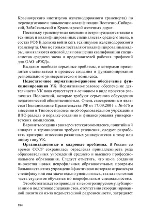 194
Красноярского институтов железнодорожного транспорта) по
переподготовке и повышению квалификации Восточно-Сибирс-
кой, Забайкальской и Красноярской железных дорог.
Поскольку транспортные компании остро нуждаются также в
техниках и квалифицированных специалистах среднего звена, в
состав РОУК должна войти сеть техникумов железнодорожного
транспорта. Они нетолько поставляют квалифицированныекад-
ры, но и являются основой для повышения квалификации специ-
алистов среднего звена и представителей рабочих профессий
для ОАО «РЖД».
Выделим наиболее серьезные проблемы, с которыми прихо-
дится сталкиваться в процессе создания и функционирования
регионального университетского комплекса.
Недостаточное нормативно-правовое обеспечение фун-
кционирования УК. Нормативно-правовое обеспечение дея-
тельности УК пока существует в основном в виде проектов раз-
личных Положений, которые требуют серьезного обсуждения
педагогической общественностью. Очень своевременным явля-
ется Постановление Правительства РФ от 17.09.2001 г. № 676 о
внесении в Типовое положение об образовательном учреждении
ВПО раздела о порядке создания и финансирования универси-
тетских комплексов.
Варианты создания университетского комплекса, понятийный
аппарат и терминология требуют уточнения, следует разрабо-
тать критерии отнесения различных университетов к тому или
иному типу УК.
Организационные и кадровые проблемы. В России со
времен СССР сохранилась отраслевая принадлежность ряда
образовательных учреждений среднего и высшего профессио-
нального образования. Следует отметить, что из-за создания
множества новых непрофильных образовательных программ
большинство этих учреждений фактически потеряло отраслевую
специфику или она значительно уменьшилась, так как основная
часть студентов обучается по непрофильным специальностям.
Это обстоятельство приводит к неконтролируемому дублиро-
ванию в подготовке специалистов, отсутствию скоординирован-
ной политики из-за ведомственной разрозненности, затрудняет
 