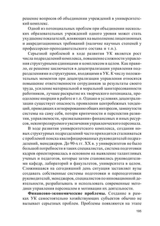 195
решение вопросов об объединении учреждений в университетс-
кий комплекс.
Одной из потенциальных проблем при объединении несколь-
ких образовательных учреждений одного уровня может стать
ухудшениепоказателей, влияющих на выполнениелицензионных
и аккредитационных требований (наличие научных степеней у
профессорско-преподавательского состава и т.п.).
Серьезной проблемой в ходе развития УК является рост
числа подразделений комплекса, повышениесложности управле-
ния структурными единицами и комплексом в целом. Как прави-
ло, ее решение заключается в децентрализации управления под-
разделениями и структурами, входящими в УК. К числу положи-
тельных моментов при децентрализации управления относятся
повышение ответственности сотрудников за результаты своего
труда, усиление материальной и моральной заинтересованности
работников, лучшее раскрытие их творческого потенциала, пре-
одоление инерции в работе и т.п. Однако в условиях децентрали-
зации существует опасность проявления центробежных тенден-
ций, приводящих кигнорированиюобщих интересов,замкнутости
системы на саму себя, потери критичности и перспектив разви-
тия, управляемости, «размазывания» финансовых и иных ресур-
сов, неконтролируемого увеличения управленческогоперсонала.
В ходе развития университетского комплекса, создания но-
вых структурных подразделений часто приходится сталкиваться
с проблемой поиска квалифицированных руководителей подраз-
делений, менеджеров. До 90-х гг. ХХ в. у университетов не было
большой потребности в таких специалистах, система подготовки
кадров ориентировалась в основном на выявление талантливых
ученых и педагогов, которые затем становились руководителя-
ми кафедр, лабораторий и факультетов, университета в целом.
Сложившаяся на сегодняшний день ситуация заставляет вузы
создавать собственные системы подготовки и переподготовки
руководителей, менеджеров, специалистов по инновационной де-
ятельности, разрабатывать и использовать современные мето-
дики управления персоналом и мотивации их деятельности.
Финансово-экономические проблемы. Создание в рам-
ках УК самостоятельно хозяйствующих субъектов обычно не
вызывает серьезных проблем. Проблемы появляются на этапе
 